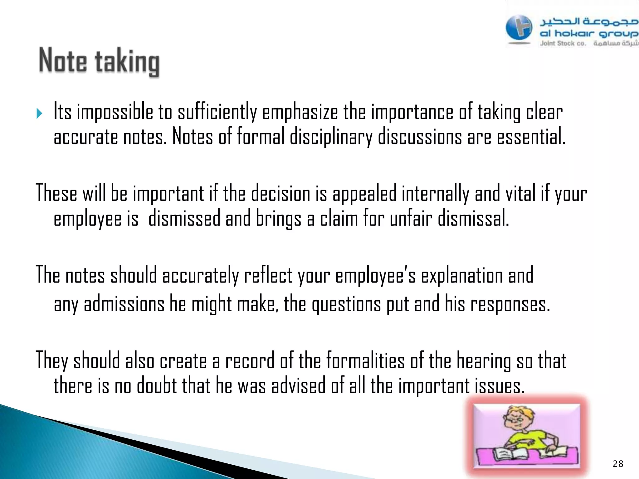    Its impossible to sufficiently emphasize the importance of taking clear
    accurate notes. Notes of formal disciplinary discussions are essential.

These will be important if the decision is appealed internally and vital if your
  employee is dismissed and brings a claim for unfair dismissal.

The notes should accurately reflect your employee‟s explanation and
  any admissions he might make, the questions put and his responses.

They should also create a record of the formalities of the hearing so that
  there is no doubt that he was advised of all the important issues.


                                                                                   28
 