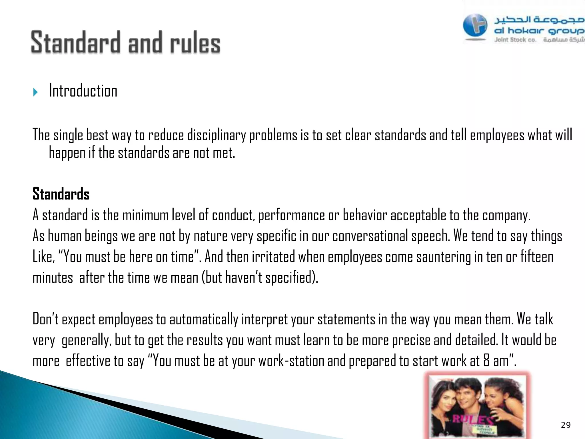    Introduction

The single best way to reduce disciplinary problems is to set clear standards and tell employees what will
   happen if the standards are not met.

Standards
A standard is the minimum level of conduct, performance or behavior acceptable to the company.
As human beings we are not by nature very specific in our conversational speech. We tend to say things
Like, “You must be here on time”. And then irritated when employees come sauntering in ten or fifteen
minutes after the time we mean (but haven‟t specified).

Don‟t expect employees to automatically interpret your statements in the way you mean them. We talk
very generally, but to get the results you want must learn to be more precise and detailed. It would be
more effective to say “You must be at your work-station and prepared to start work at 8 am”.


                                                                                                          29
 