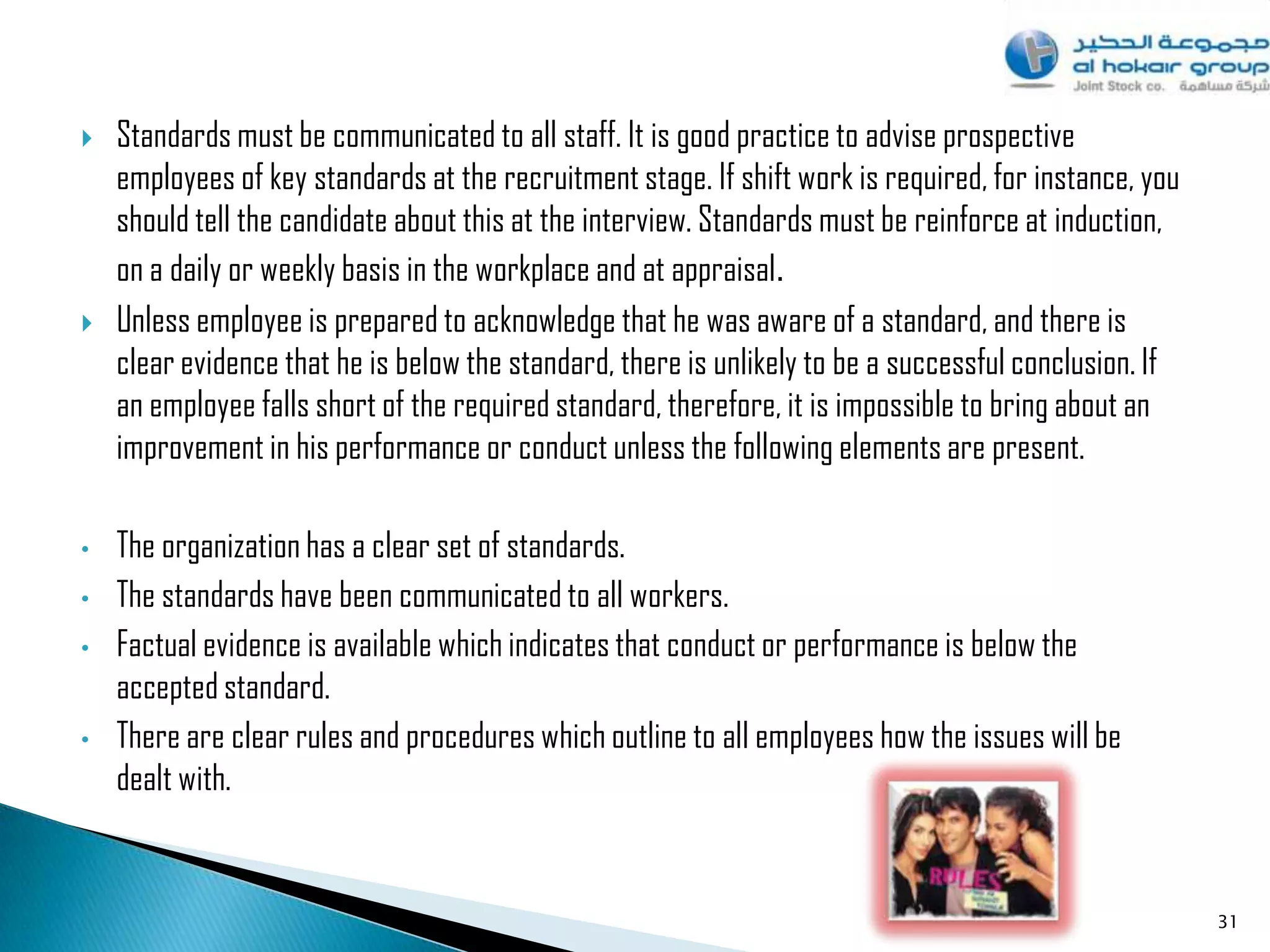    Standards must be communicated to all staff. It is good practice to advise prospective
    employees of key standards at the recruitment stage. If shift work is required, for instance, you
    should tell the candidate about this at the interview. Standards must be reinforce at induction,
    on a daily or weekly basis in the workplace and at appraisal .
   Unless employee is prepared to acknowledge that he was aware of a standard, and there is
    clear evidence that he is below the standard, there is unlikely to be a successful conclusion. If
    an employee falls short of the required standard, therefore, it is impossible to bring about an
    improvement in his performance or conduct unless the following elements are present.

•   The organization has a clear set of standards.
•   The standards have been communicated to all workers.
•   Factual evidence is available which indicates that conduct or performance is below the
    accepted standard.
•   There are clear rules and procedures which outline to all employees how the issues will be
    dealt with.


                                                                                                        31
 