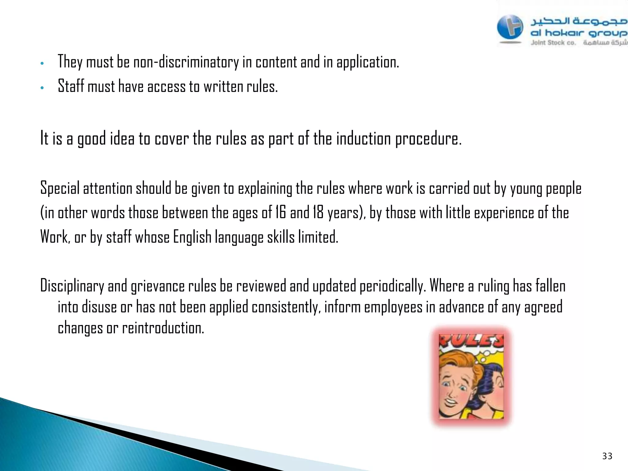 •   They must be non-discriminatory in content and in application.
•   Staff must have access to written rules.


It is a good idea to cover the rules as part of the induction procedure.

Special attention should be given to explaining the rules where work is carried out by young people
(in other words those between the ages of 16 and 18 years), by those with little experience of the
Work, or by staff whose English language skills limited.

Disciplinary and grievance rules be reviewed and updated periodically. Where a ruling has fallen
   into disuse or has not been applied consistently, inform employees in advance of any agreed
   changes or reintroduction.




                                                                                                      33
 