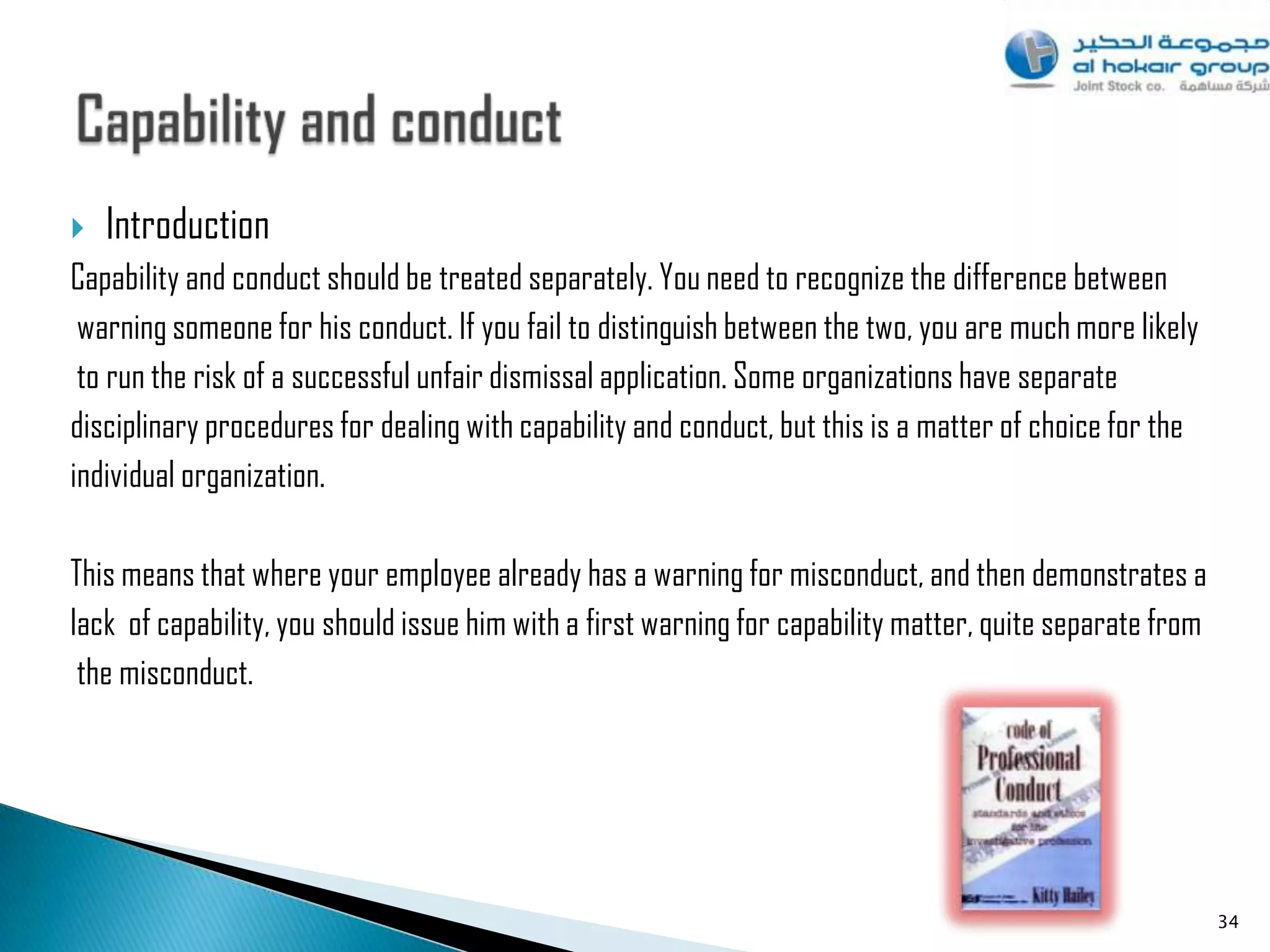    Introduction
Capability and conduct should be treated separately. You need to recognize the difference between
 warning someone for his conduct. If you fail to distinguish between the two, you are much more likely
 to run the risk of a successful unfair dismissal application. Some organizations have separate
disciplinary procedures for dealing with capability and conduct, but this is a matter of choice for the
individual organization.

This means that where your employee already has a warning for misconduct, and then demonstrates a
lack of capability, you should issue him with a first warning for capability matter, quite separate from
 the misconduct.




                                                                                                           34
 