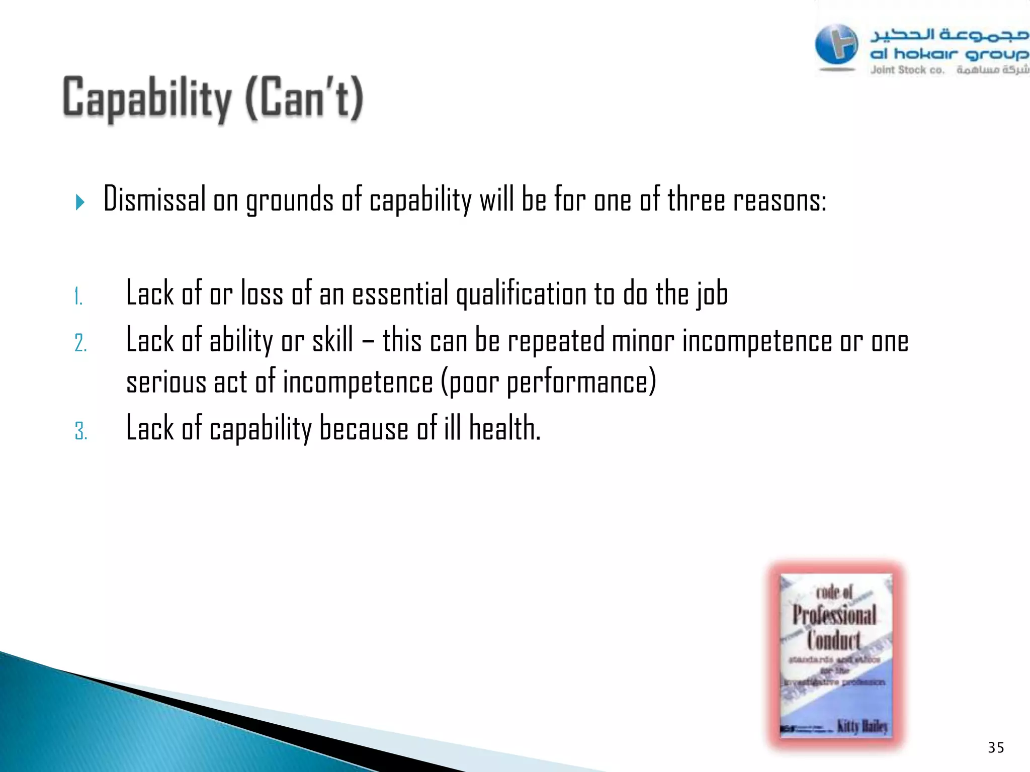     Dismissal on grounds of capability will be for one of three reasons:

1.     Lack of or loss of an essential qualification to do the job
2.     Lack of ability or skill – this can be repeated minor incompetence or one
       serious act of incompetence (poor performance)
3.     Lack of capability because of ill health.




                                                                                   35
 
