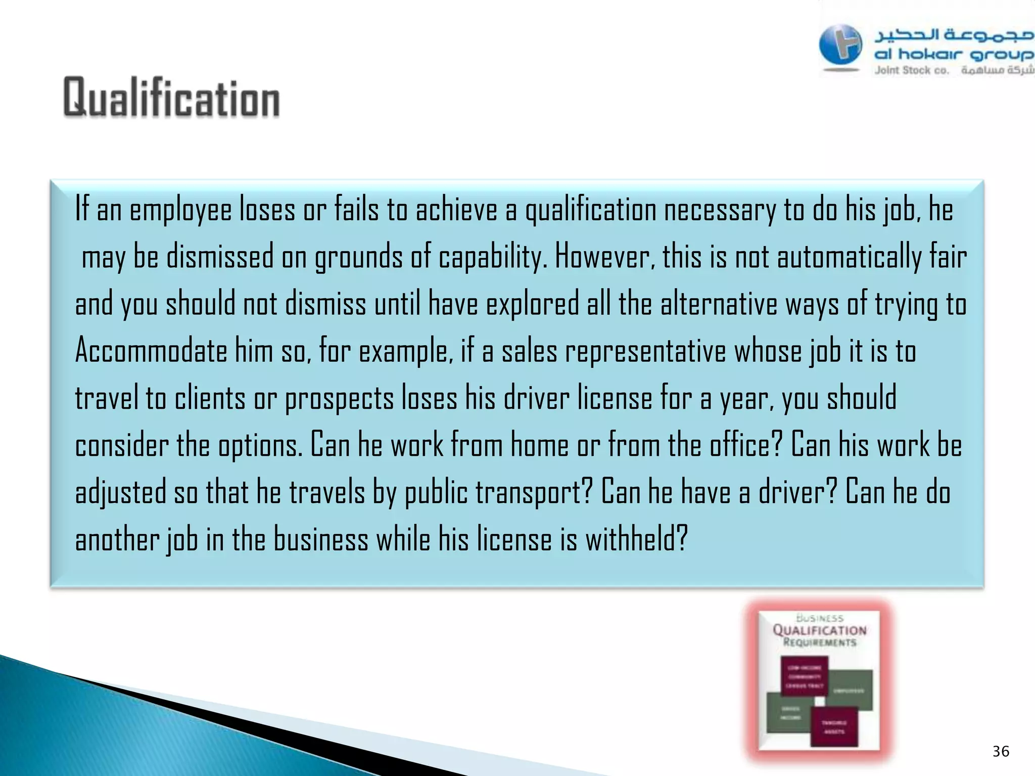 If an employee loses or fails to achieve a qualification necessary to do his job, he
 may be dismissed on grounds of capability. However, this is not automatically fair
and you should not dismiss until have explored all the alternative ways of trying to
Accommodate him so, for example, if a sales representative whose job it is to
travel to clients or prospects loses his driver license for a year, you should
consider the options. Can he work from home or from the office? Can his work be
adjusted so that he travels by public transport? Can he have a driver? Can he do
another job in the business while his license is withheld?




                                                                                       36
 