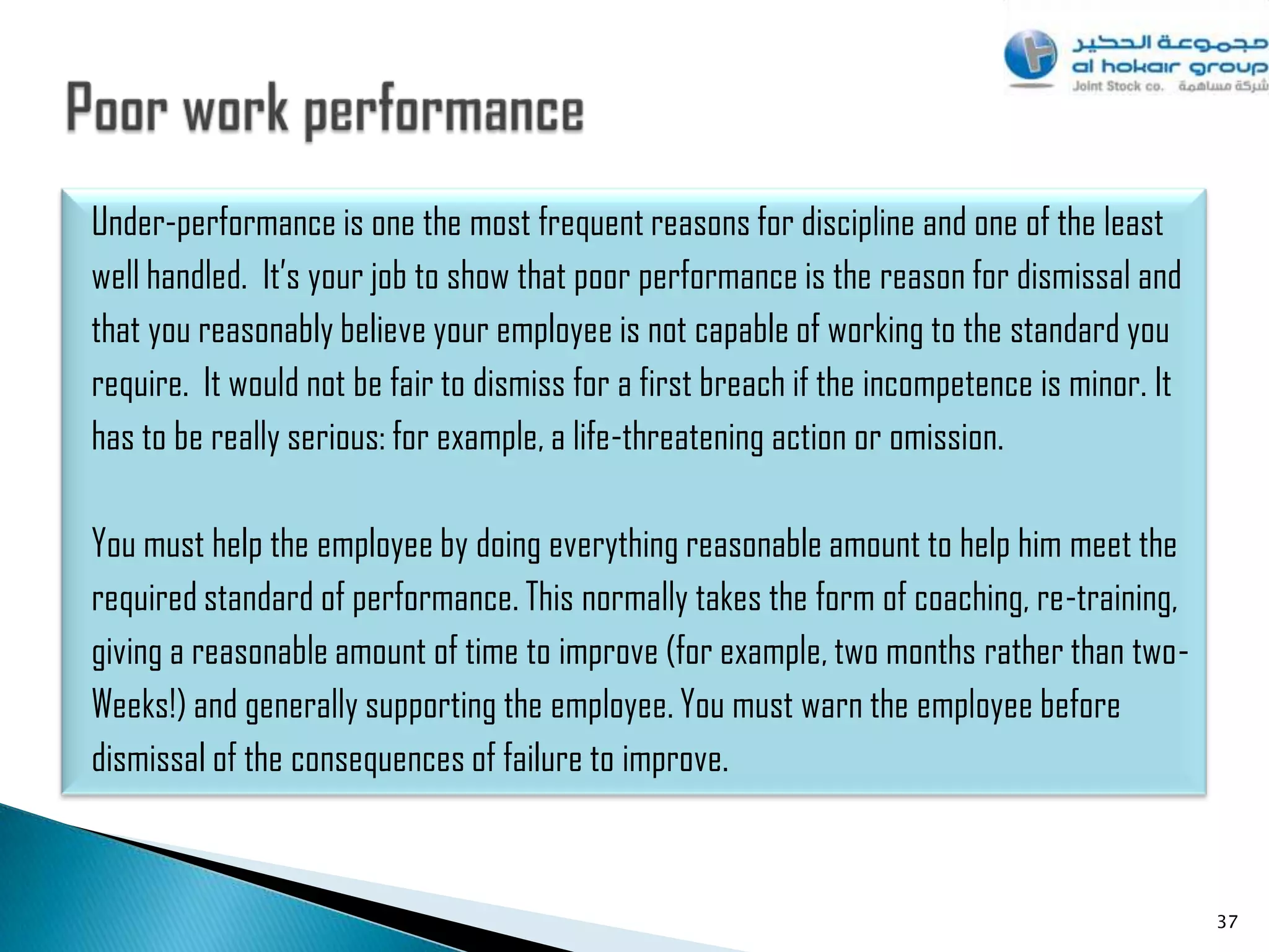 Under-performance is one the most frequent reasons for discipline and one of the least
well handled. It‟s your job to show that poor performance is the reason for dismissal and
that you reasonably believe your employee is not capable of working to the standard you
require. It would not be fair to dismiss for a first breach if the incompetence is minor. It
has to be really serious: for example, a life-threatening action or omission.

You must help the employee by doing everything reasonable amount to help him meet the
required standard of performance. This normally takes the form of coaching, re-training,
giving a reasonable amount of time to improve (for example, two months rather than two-
Weeks!) and generally supporting the employee. You must warn the employee before
dismissal of the consequences of failure to improve.



                                                                                               37
 