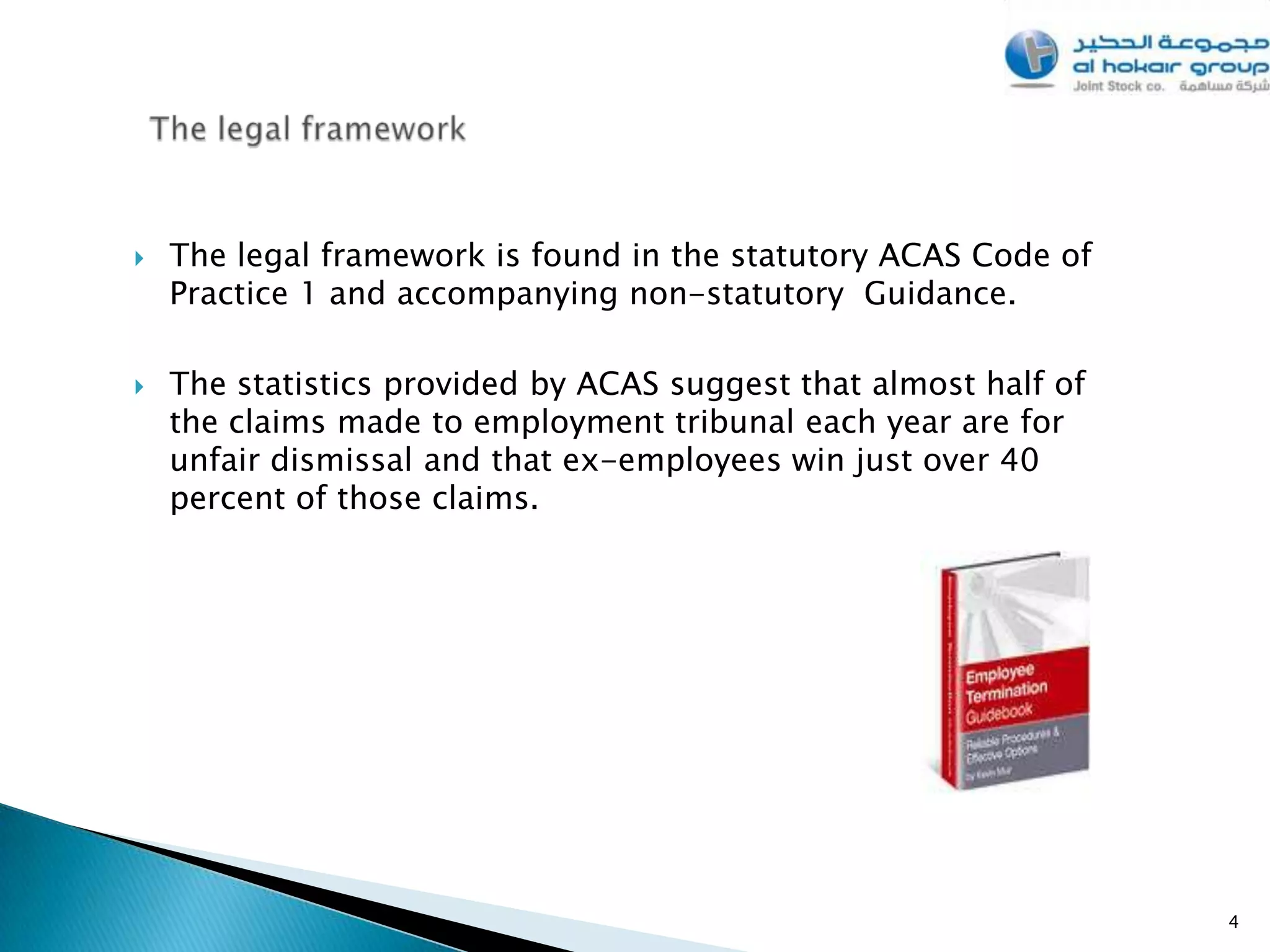    The legal framework is found in the statutory ACAS Code of
    Practice 1 and accompanying non-statutory Guidance.

   The statistics provided by ACAS suggest that almost half of
    the claims made to employment tribunal each year are for
    unfair dismissal and that ex-employees win just over 40
    percent of those claims.




                                                                  4
 