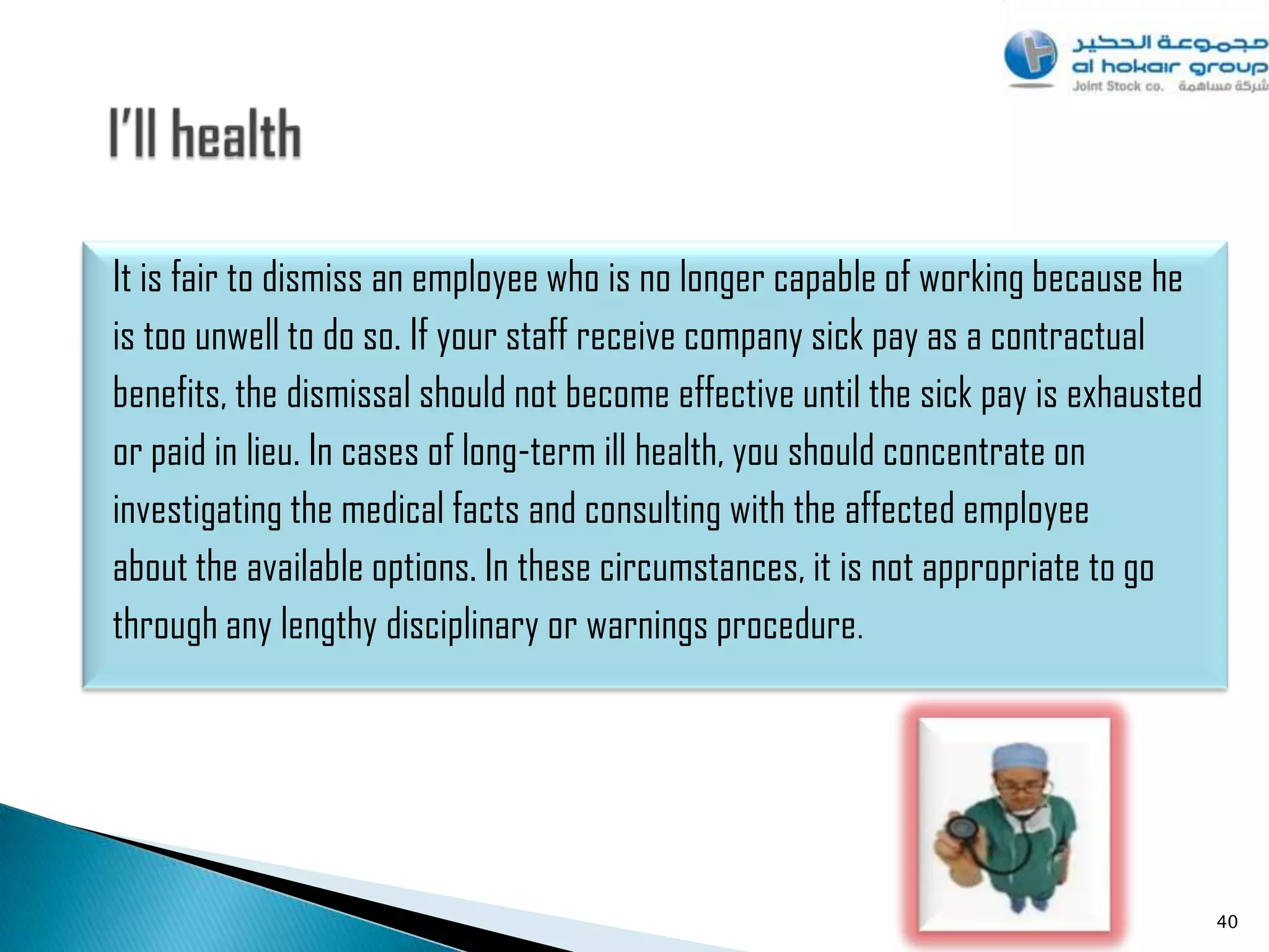 It is fair to dismiss an employee who is no longer capable of working because he
is too unwell to do so. If your staff receive company sick pay as a contractual
benefits, the dismissal should not become effective until the sick pay is exhausted
or paid in lieu. In cases of long-term ill health, you should concentrate on
investigating the medical facts and consulting with the affected employee
about the available options. In these circumstances, it is not appropriate to go
through any lengthy disciplinary or warnings procedure.




                                                                                      40
 