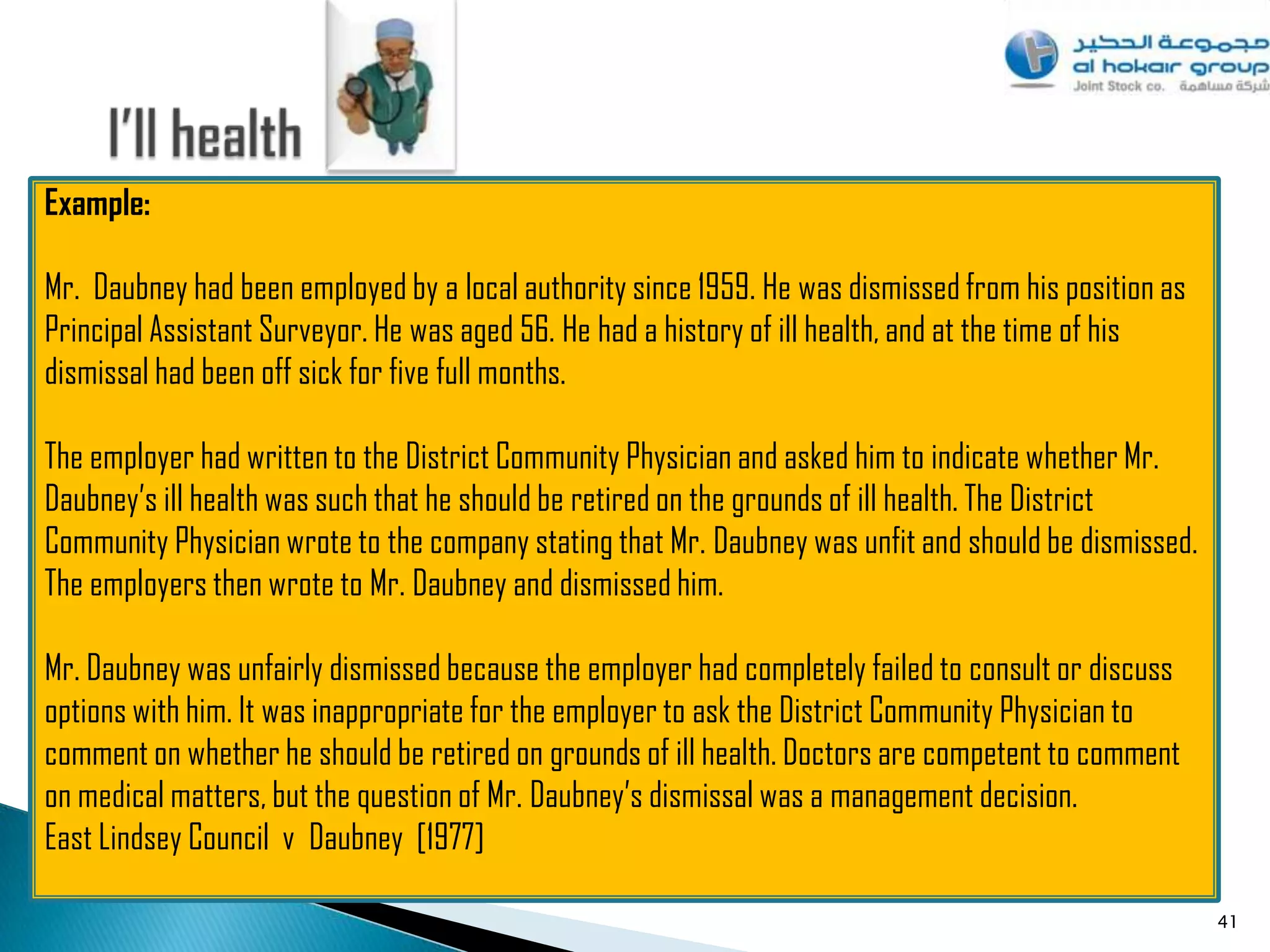 Example:

Mr. Daubney had been employed by a local authority since 1959. He was dismissed from his position as
Principal Assistant Surveyor. He was aged 56. He had a history of ill health, and at the time of his
dismissal had been off sick for five full months.

The employer had written to the District Community Physician and asked him to indicate whether Mr.
Daubney‟s ill health was such that he should be retired on the grounds of ill health. The District
Community Physician wrote to the company stating that Mr. Daubney was unfit and should be dismissed.
The employers then wrote to Mr. Daubney and dismissed him.

Mr. Daubney was unfairly dismissed because the employer had completely failed to consult or discuss
options with him. It was inappropriate for the employer to ask the District Community Physician to
comment on whether he should be retired on grounds of ill health. Doctors are competent to comment
on medical matters, but the question of Mr. Daubney‟s dismissal was a management decision.
East Lindsey Council v Daubney [1977]

                                                                                                       41
 