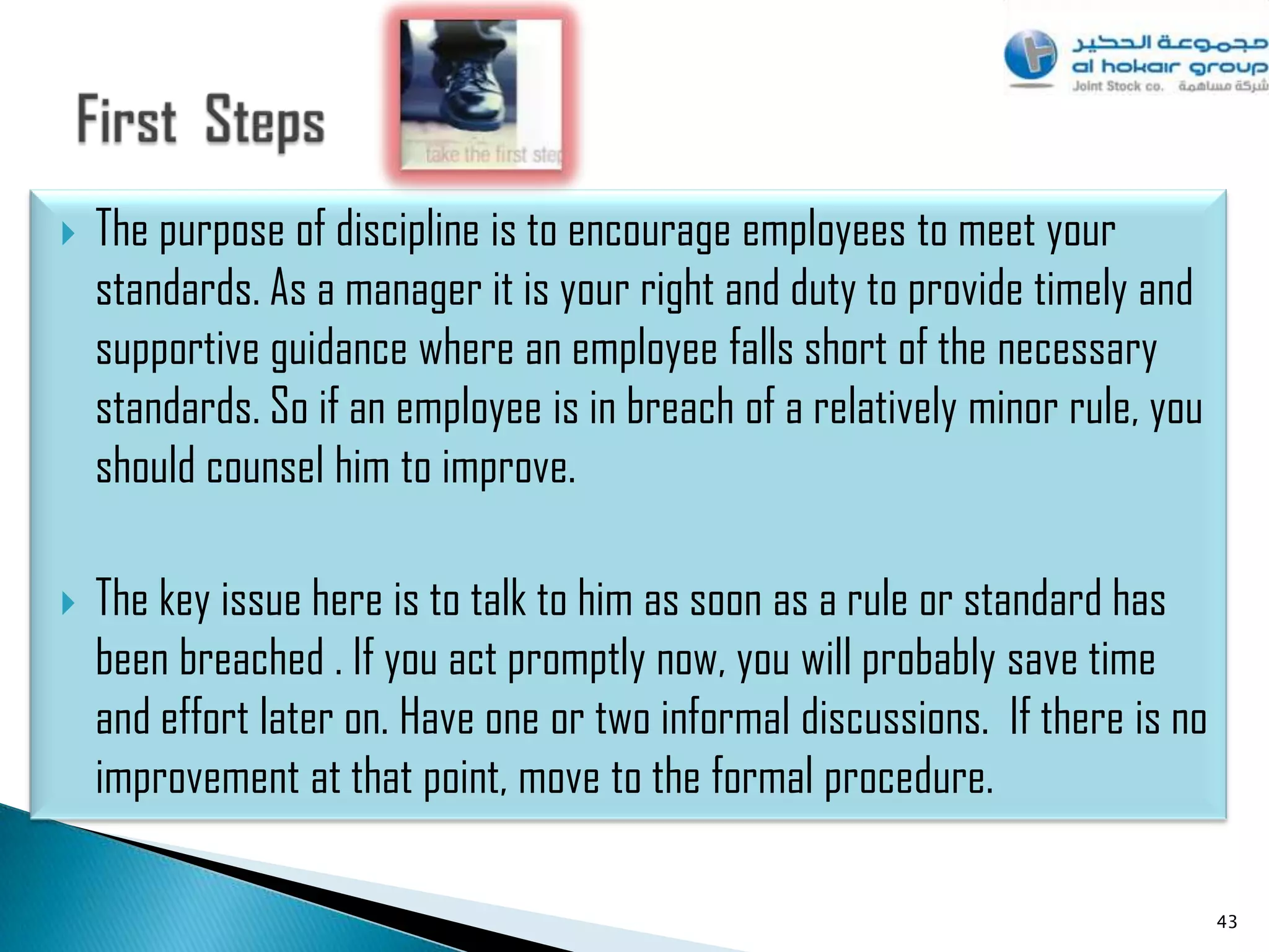    The purpose of discipline is to encourage employees to meet your
    standards. As a manager it is your right and duty to provide timely and
    supportive guidance where an employee falls short of the necessary
    standards. So if an employee is in breach of a relatively minor rule, you
    should counsel him to improve.

   The key issue here is to talk to him as soon as a rule or standard has
    been breached . If you act promptly now, you will probably save time
    and effort later on. Have one or two informal discussions. If there is no
    improvement at that point, move to the formal procedure.

                                                                                43
 