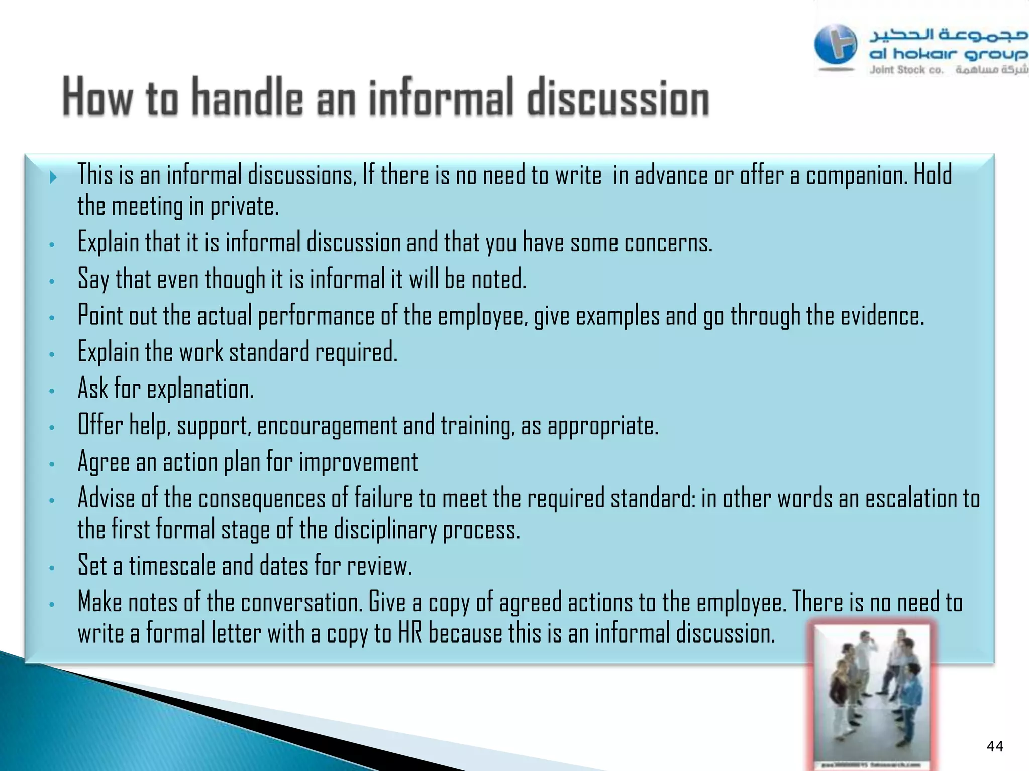    This is an informal discussions, If there is no need to write in advance or offer a companion. Hold
    the meeting in private.
•   Explain that it is informal discussion and that you have some concerns.
•   Say that even though it is informal it will be noted.
•   Point out the actual performance of the employee, give examples and go through the evidence.
•   Explain the work standard required.
•   Ask for explanation.
•   Offer help, support, encouragement and training, as appropriate.
•   Agree an action plan for improvement
•   Advise of the consequences of failure to meet the required standard: in other words an escalation to
    the first formal stage of the disciplinary process.
•   Set a timescale and dates for review.
•   Make notes of the conversation. Give a copy of agreed actions to the employee. There is no need to
    write a formal letter with a copy to HR because this is an informal discussion.


                                                                                                           44
 