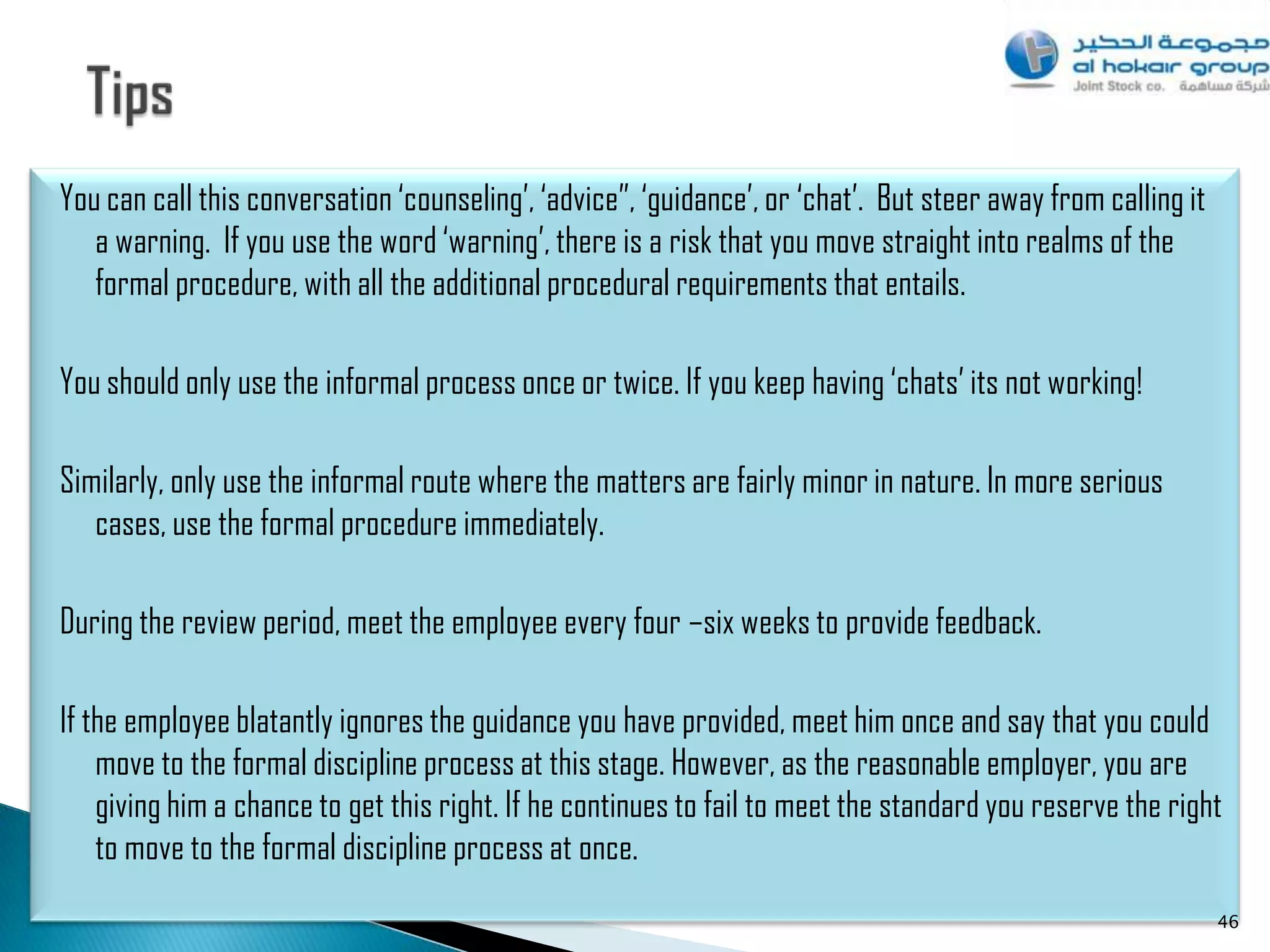 You can call this conversation „counseling‟, „advice”, „guidance‟, or „chat‟. But steer away from calling it
   a warning. If you use the word „warning‟, there is a risk that you move straight into realms of the
   formal procedure, with all the additional procedural requirements that entails.

You should only use the informal process once or twice. If you keep having „chats‟ its not working!

Similarly, only use the informal route where the matters are fairly minor in nature. In more serious
   cases, use the formal procedure immediately.

During the review period, meet the employee every four –six weeks to provide feedback.

If the employee blatantly ignores the guidance you have provided, meet him once and say that you could
    move to the formal discipline process at this stage. However, as the reasonable employer, you are
    giving him a chance to get this right. If he continues to fail to meet the standard you reserve the right
    to move to the formal discipline process at once.
                                                                                                               46
 