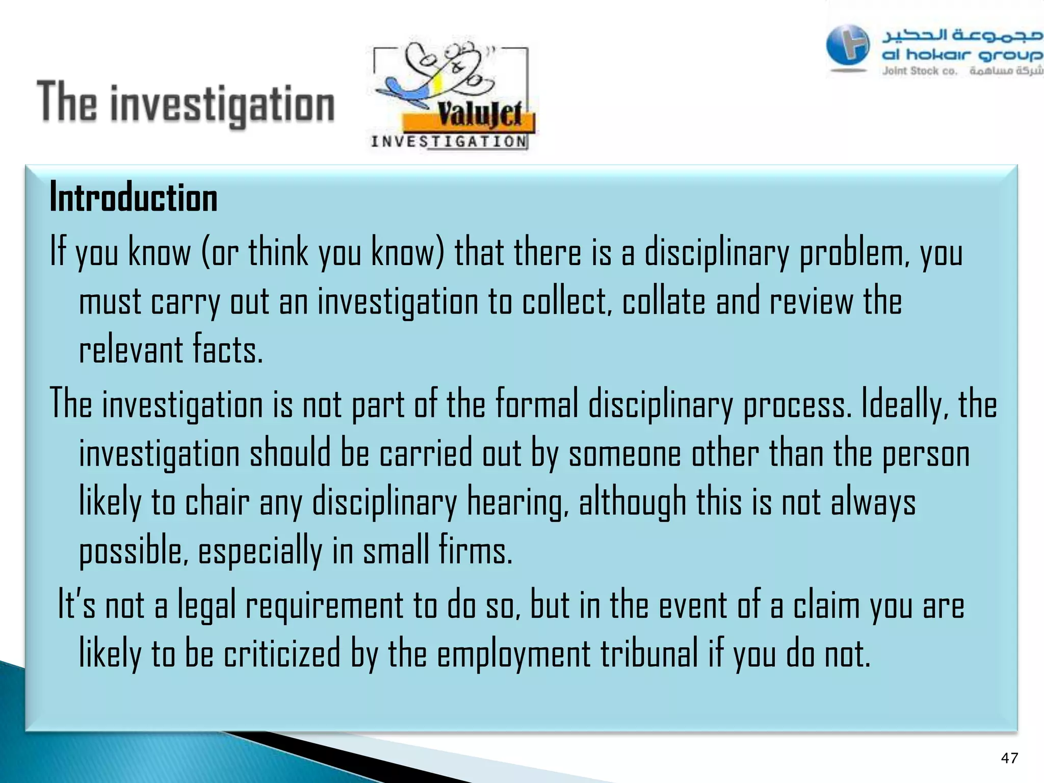 Introduction
If you know (or think you know) that there is a disciplinary problem, you
   must carry out an investigation to collect, collate and review the
   relevant facts.
The investigation is not part of the formal disciplinary process. Ideally, the
   investigation should be carried out by someone other than the person
   likely to chair any disciplinary hearing, although this is not always
   possible, especially in small firms.
 It‟s not a legal requirement to do so, but in the event of a claim you are
   likely to be criticized by the employment tribunal if you do not.

                                                                                 47
 
