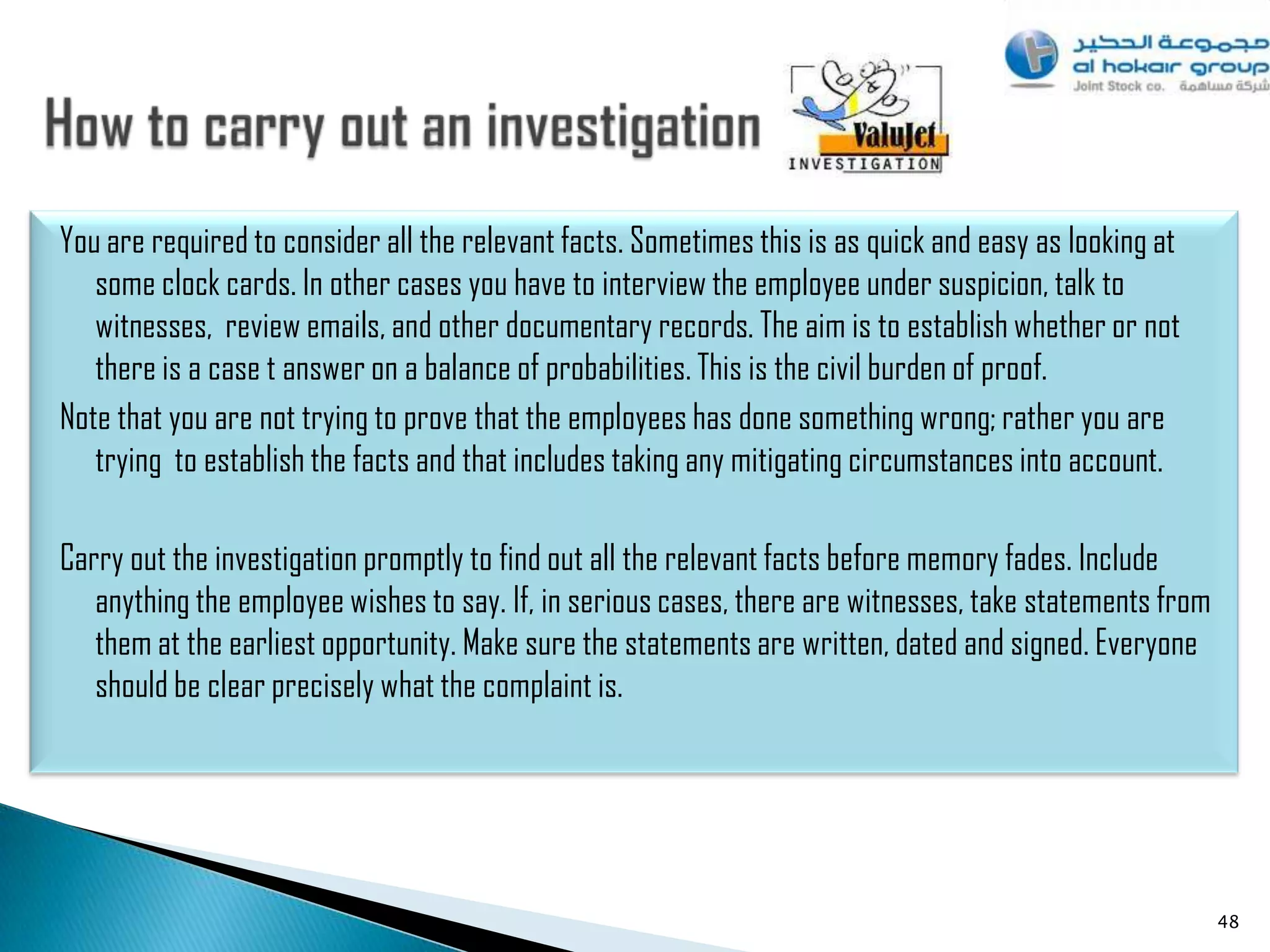 You are required to consider all the relevant facts. Sometimes this is as quick and easy as looking at
   some clock cards. In other cases you have to interview the employee under suspicion, talk to
   witnesses, review emails, and other documentary records. The aim is to establish whether or not
   there is a case t answer on a balance of probabilities. This is the civil burden of proof.
Note that you are not trying to prove that the employees has done something wrong; rather you are
   trying to establish the facts and that includes taking any mitigating circumstances into account.

Carry out the investigation promptly to find out all the relevant facts before memory fades. Include
   anything the employee wishes to say. If, in serious cases, there are witnesses, take statements from
   them at the earliest opportunity. Make sure the statements are written, dated and signed. Everyone
   should be clear precisely what the complaint is.




                                                                                                          48
 