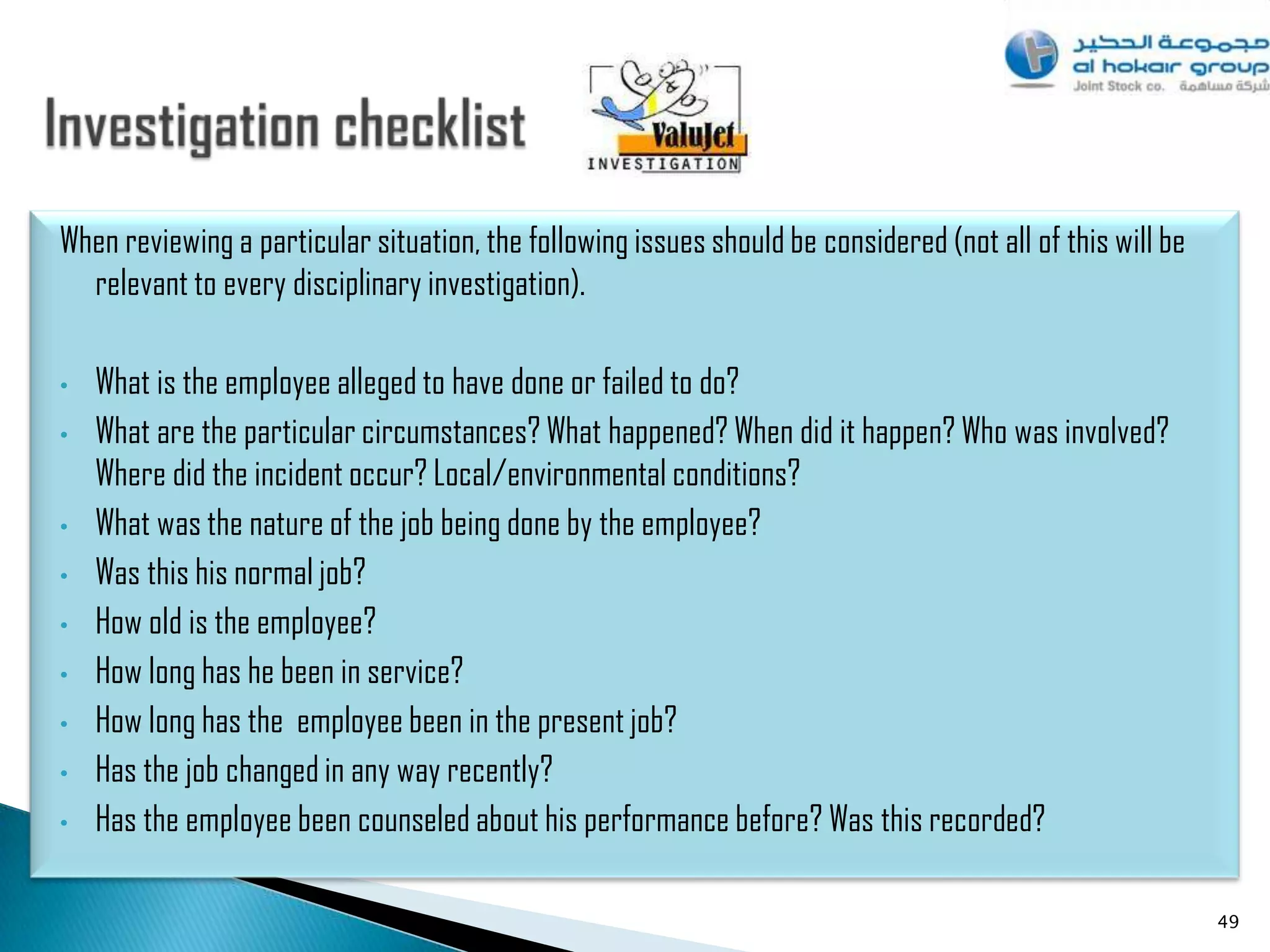 When reviewing a particular situation, the following issues should be considered (not all of this will be
  relevant to every disciplinary investigation).

•   What is the employee alleged to have done or failed to do?
•   What are the particular circumstances? What happened? When did it happen? Who was involved?
    Where did the incident occur? Local/environmental conditions?
•   What was the nature of the job being done by the employee?
•   Was this his normal job?
•   How old is the employee?
•   How long has he been in service?
•   How long has the employee been in the present job?
•   Has the job changed in any way recently?
•   Has the employee been counseled about his performance before? Was this recorded?

                                                                                                            49
 