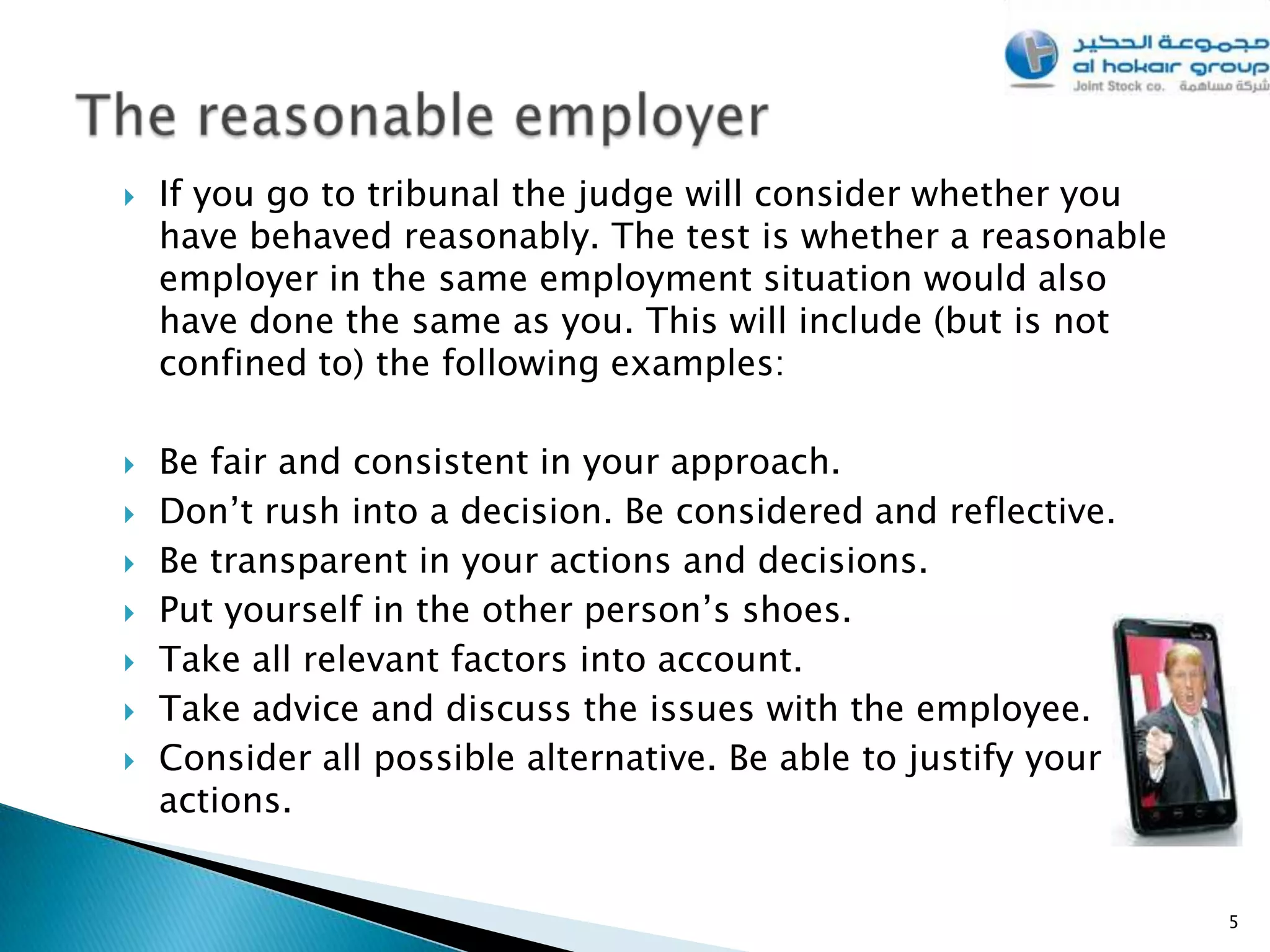    If you go to tribunal the judge will consider whether you
    have behaved reasonably. The test is whether a reasonable
    employer in the same employment situation would also
    have done the same as you. This will include (but is not
    confined to) the following examples:

   Be fair and consistent in your approach.
   Don’t rush into a decision. Be considered and reflective.
   Be transparent in your actions and decisions.
   Put yourself in the other person’s shoes.
   Take all relevant factors into account.
   Take advice and discuss the issues with the employee.
   Consider all possible alternative. Be able to justify your
    actions.


                                                                 5
 