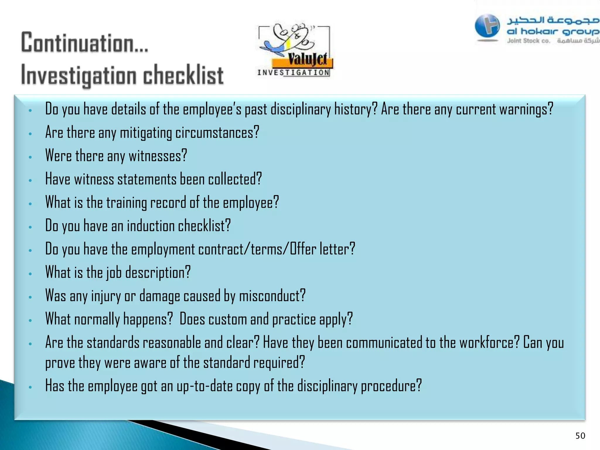 •   Do you have details of the employee‟s past disciplinary history? Are there any current warnings?
•   Are there any mitigating circumstances?
•   Were there any witnesses?
•   Have witness statements been collected?
•   What is the training record of the employee?
•   Do you have an induction checklist?
•   Do you have the employment contract/terms/Offer letter?
•   What is the job description?
•   Was any injury or damage caused by misconduct?
•   What normally happens? Does custom and practice apply?
•   Are the standards reasonable and clear? Have they been communicated to the workforce? Can you
    prove they were aware of the standard required?
•   Has the employee got an up-to-date copy of the disciplinary procedure?

                                                                                                       50
 