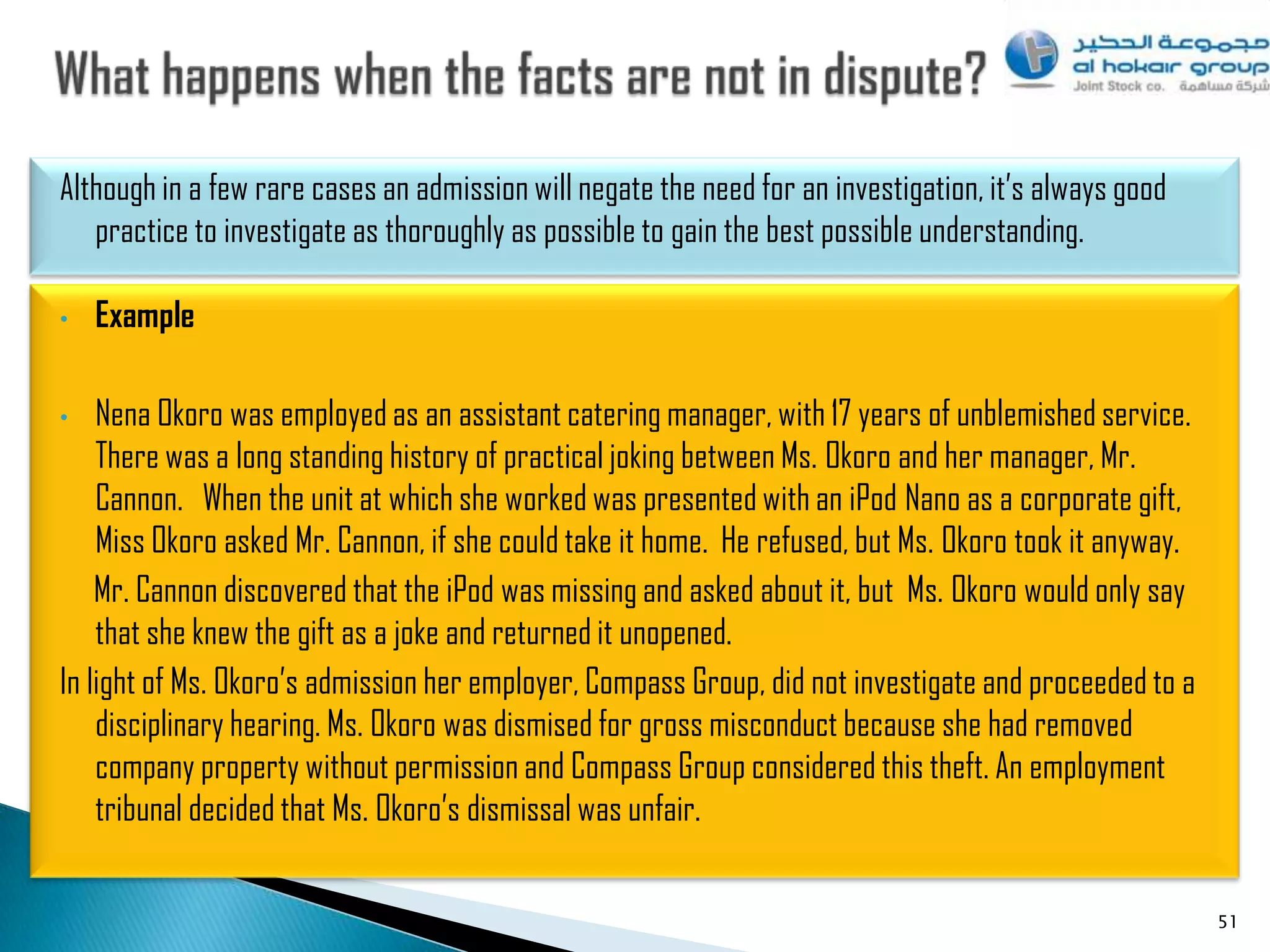 Although in a few rare cases an admission will negate the need for an investigation, it‟s always good
   practice to investigate as thoroughly as possible to gain the best possible understanding.

•   Example

•   Nena Okoro was employed as an assistant catering manager, with 17 years of unblemished service.
    There was a long standing history of practical joking between Ms. Okoro and her manager, Mr.
    Cannon. When the unit at which she worked was presented with an iPod Nano as a corporate gift,
    Miss Okoro asked Mr. Cannon, if she could take it home. He refused, but Ms. Okoro took it anyway.
    Mr. Cannon discovered that the iPod was missing and asked about it, but Ms. Okoro would only say
    that she knew the gift as a joke and returned it unopened.
In light of Ms. Okoro‟s admission her employer, Compass Group, did not investigate and proceeded to a
    disciplinary hearing. Ms. Okoro was dismised for gross misconduct because she had removed
    company property without permission and Compass Group considered this theft. An employment
    tribunal decided that Ms. Okoro‟s dismissal was unfair.


                                                                                                        51
 
