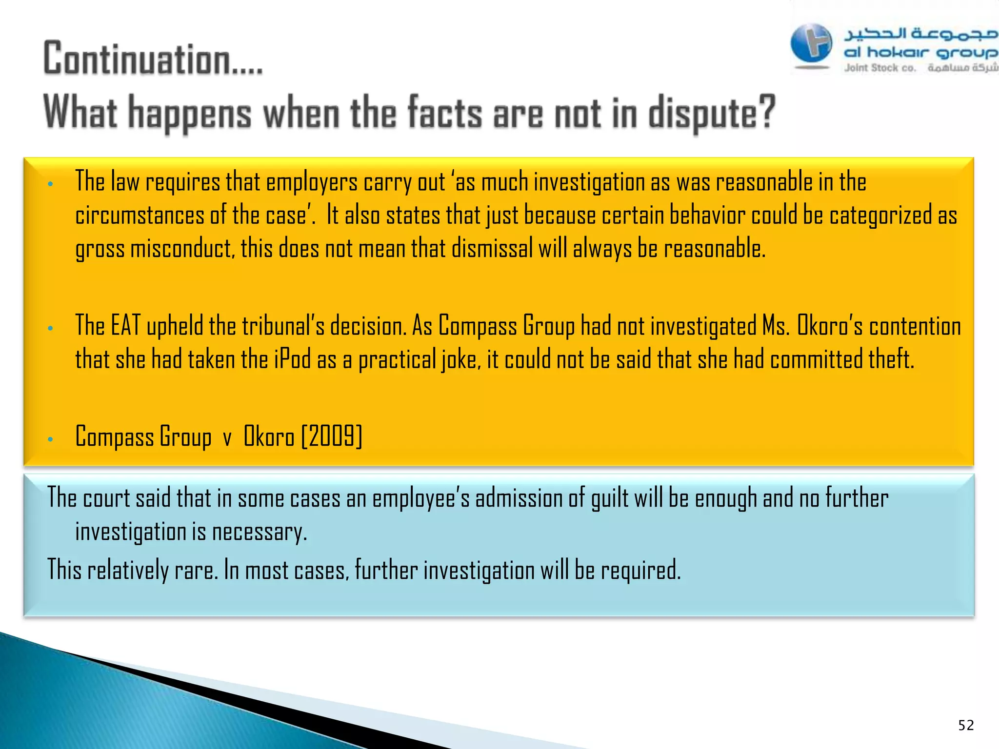 •   The law requires that employers carry out „as much investigation as was reasonable in the
    circumstances of the case‟. It also states that just because certain behavior could be categorized as
    gross misconduct, this does not mean that dismissal will always be reasonable.

•   The EAT upheld the tribunal‟s decision. As Compass Group had not investigated Ms. Okoro‟s contention
    that she had taken the iPod as a practical joke, it could not be said that she had committed theft.

•   Compass Group v Okoro [2009]

The court said that in some cases an employee‟s admission of guilt will be enough and no further
   investigation is necessary.
This relatively rare. In most cases, further investigation will be required.




                                                                                                        52
 
