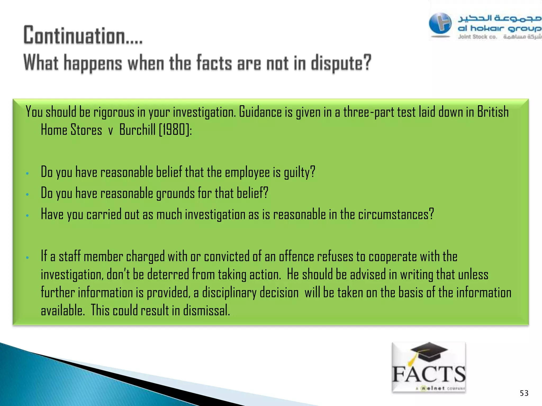 You should be rigorous in your investigation. Guidance is given in a three-part test laid down in British
   Home Stores v Burchill [1980]:

•   Do you have reasonable belief that the employee is guilty?
•   Do you have reasonable grounds for that belief?
•   Have you carried out as much investigation as is reasonable in the circumstances?

•   If a staff member charged with or convicted of an offence refuses to cooperate with the
    investigation, don‟t be deterred from taking action. He should be advised in writing that unless
    further information is provided, a disciplinary decision will be taken on the basis of the information
    available. This could result in dismissal.




                                                                                                             53
 
