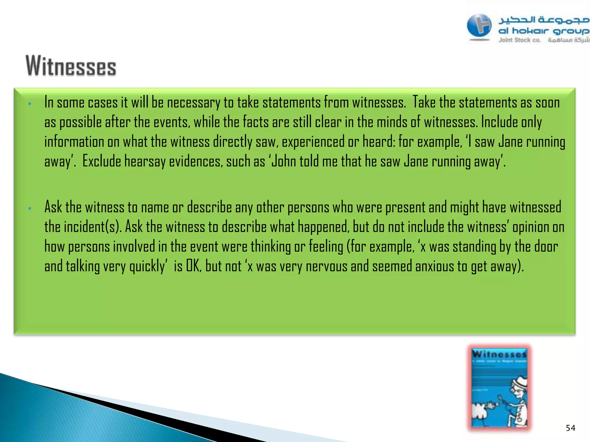 •   In some cases it will be necessary to take statements from witnesses. Take the statements as soon
    as possible after the events, while the facts are still clear in the minds of witnesses. Include only
    information on what the witness directly saw, experienced or heard: for example, „I saw Jane running
    away‟. Exclude hearsay evidences, such as „John told me that he saw Jane running away‟.

•   Ask the witness to name or describe any other persons who were present and might have witnessed
    the incident(s). Ask the witness to describe what happened, but do not include the witness‟ opinion on
    how persons involved in the event were thinking or feeling (for example, „x was standing by the door
    and talking very quickly‟ is OK, but not „x was very nervous and seemed anxious to get away).




                                                                                                             54
 