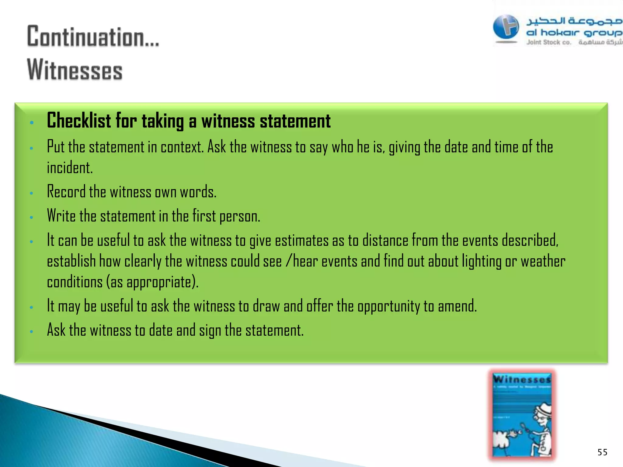 •   Checklist for taking a witness statement
•   Put the statement in context. Ask the witness to say who he is, giving the date and time of the
    incident.
•   Record the witness own words.
•   Write the statement in the first person.
•   It can be useful to ask the witness to give estimates as to distance from the events described,
    establish how clearly the witness could see /hear events and find out about lighting or weather
    conditions (as appropriate).
•   It may be useful to ask the witness to draw and offer the opportunity to amend.
•   Ask the witness to date and sign the statement.




                                                                                                      55
 