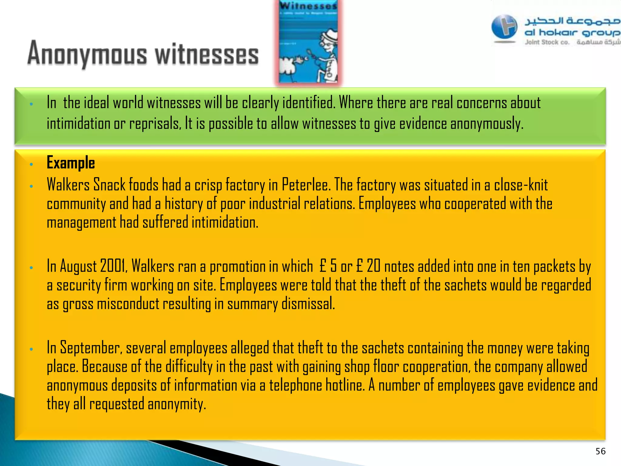 •   In the ideal world witnesses will be clearly identified. Where there are real concerns about
    intimidation or reprisals, It is possible to allow witnesses to give evidence anonymously.

•   Example
•   Walkers Snack foods had a crisp factory in Peterlee. The factory was situated in a close-knit
    community and had a history of poor industrial relations. Employees who cooperated with the
    management had suffered intimidation.

•   In August 2001, Walkers ran a promotion in which £ 5 or £ 20 notes added into one in ten packets by
    a security firm working on site. Employees were told that the theft of the sachets would be regarded
    as gross misconduct resulting in summary dismissal.

•   In September, several employees alleged that theft to the sachets containing the money were taking
    place. Because of the difficulty in the past with gaining shop floor cooperation, the company allowed
    anonymous deposits of information via a telephone hotline. A number of employees gave evidence and
    they all requested anonymity.

                                                                                                           56
 