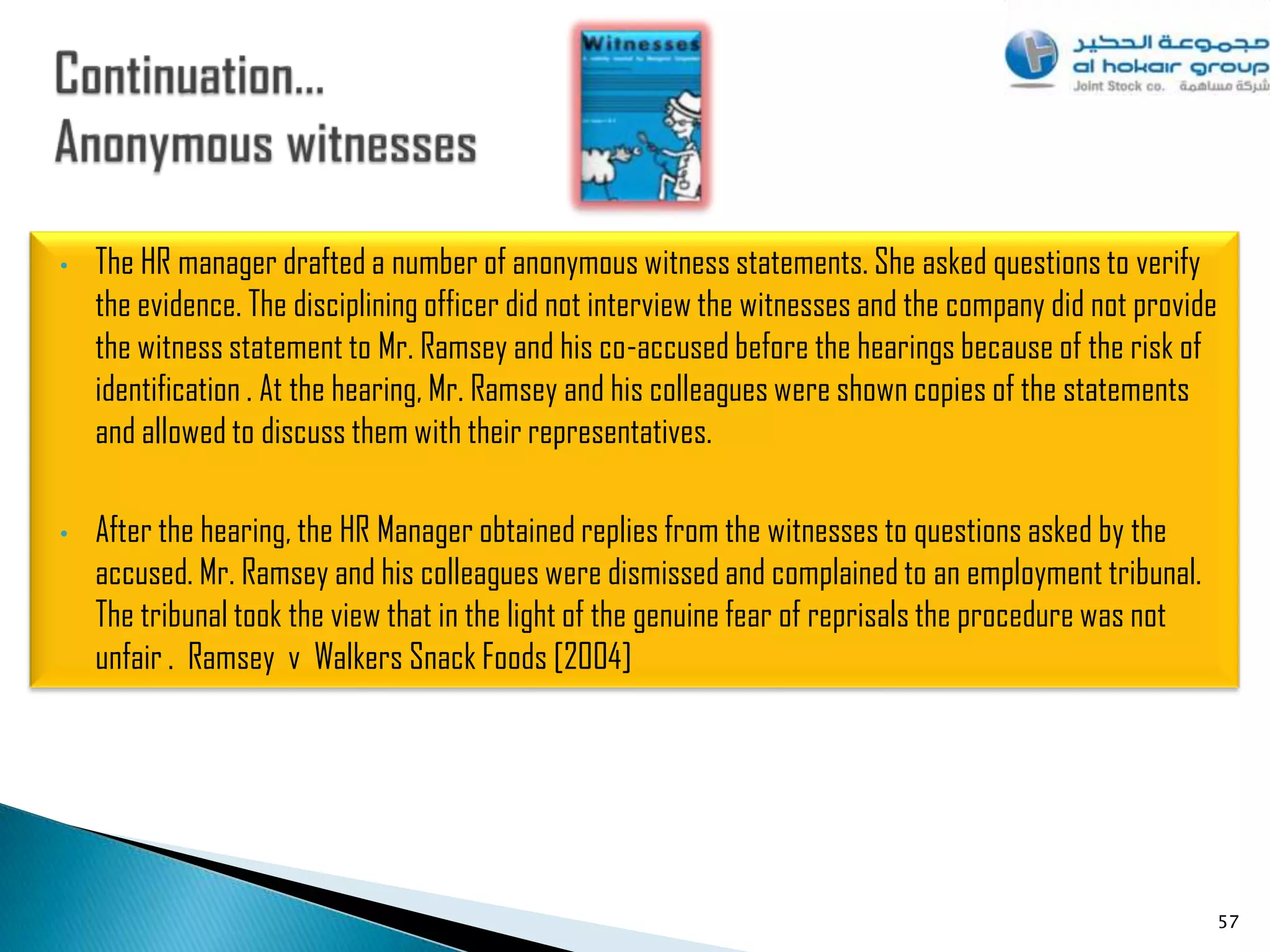 •   The HR manager drafted a number of anonymous witness statements. She asked questions to verify
    the evidence. The disciplining officer did not interview the witnesses and the company did not provide
    the witness statement to Mr. Ramsey and his co-accused before the hearings because of the risk of
    identification . At the hearing, Mr. Ramsey and his colleagues were shown copies of the statements
    and allowed to discuss them with their representatives.

•   After the hearing, the HR Manager obtained replies from the witnesses to questions asked by the
    accused. Mr. Ramsey and his colleagues were dismissed and complained to an employment tribunal.
    The tribunal took the view that in the light of the genuine fear of reprisals the procedure was not
    unfair . Ramsey v Walkers Snack Foods [2004]




                                                                                                             57
 