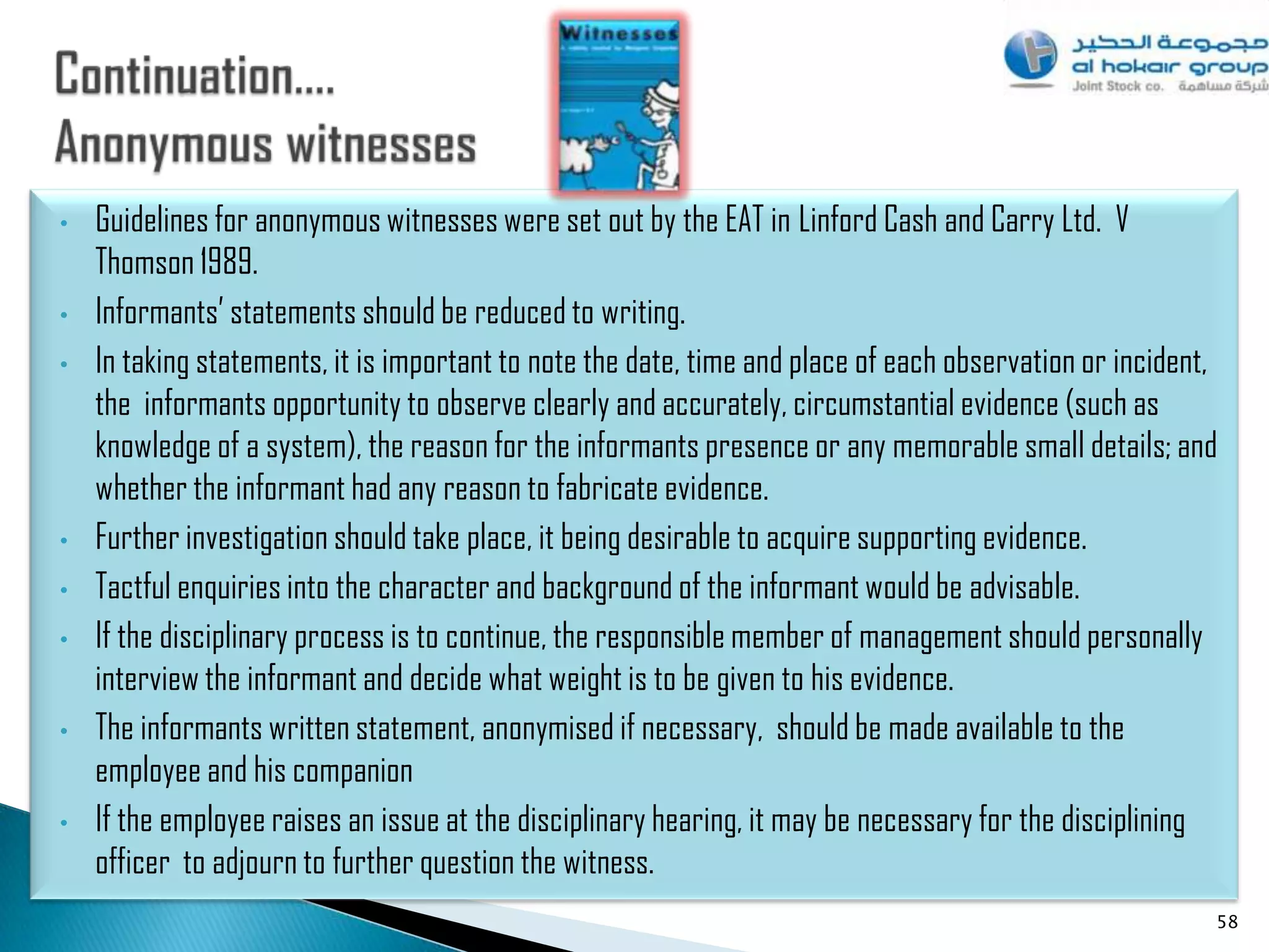 •   Guidelines for anonymous witnesses were set out by the EAT in Linford Cash and Carry Ltd. V
    Thomson 1989.
•   Informants‟ statements should be reduced to writing.
•   In taking statements, it is important to note the date, time and place of each observation or incident,
    the informants opportunity to observe clearly and accurately, circumstantial evidence (such as
    knowledge of a system), the reason for the informants presence or any memorable small details; and
    whether the informant had any reason to fabricate evidence.
•   Further investigation should take place, it being desirable to acquire supporting evidence.
•   Tactful enquiries into the character and background of the informant would be advisable.
•   If the disciplinary process is to continue, the responsible member of management should personally
    interview the informant and decide what weight is to be given to his evidence.
•   The informants written statement, anonymised if necessary, should be made available to the
    employee and his companion
•   If the employee raises an issue at the disciplinary hearing, it may be necessary for the disciplining
    officer to adjourn to further question the witness.
                                                                                                          58
 
