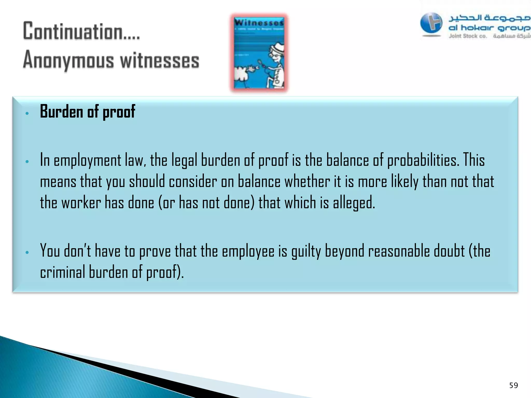 •   Burden of proof

•   In employment law, the legal burden of proof is the balance of probabilities. This
    means that you should consider on balance whether it is more likely than not that
    the worker has done (or has not done) that which is alleged.

•   You don‟t have to prove that the employee is guilty beyond reasonable doubt (the
    criminal burden of proof).




                                                                                         59
 
