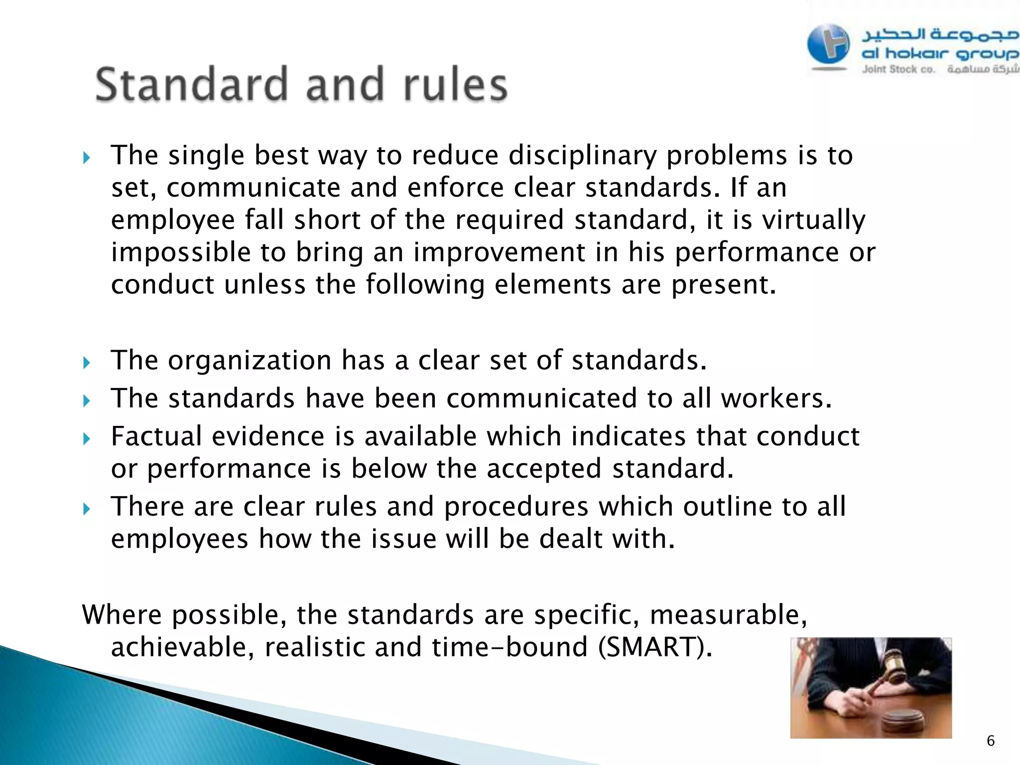    The single best way to reduce disciplinary problems is to
    set, communicate and enforce clear standards. If an
    employee fall short of the required standard, it is virtually
    impossible to bring an improvement in his performance or
    conduct unless the following elements are present.

   The organization has a clear set of standards.
   The standards have been communicated to all workers.
   Factual evidence is available which indicates that conduct
    or performance is below the accepted standard.
   There are clear rules and procedures which outline to all
    employees how the issue will be dealt with.

Where possible, the standards are specific, measurable,
 achievable, realistic and time-bound (SMART).


                                                                    6
 