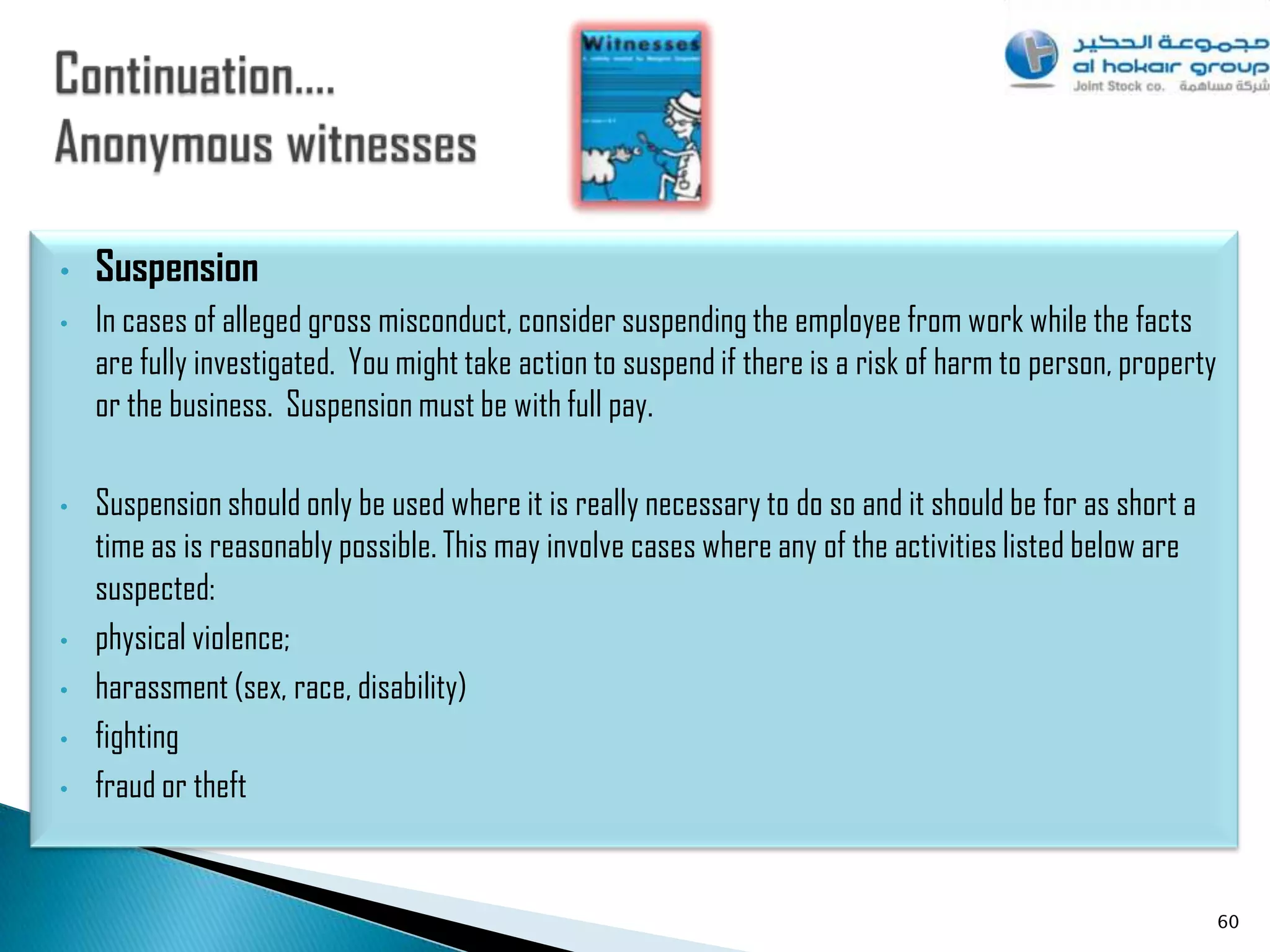 •   Suspension
•   In cases of alleged gross misconduct, consider suspending the employee from work while the facts
    are fully investigated. You might take action to suspend if there is a risk of harm to person, property
    or the business. Suspension must be with full pay.

•   Suspension should only be used where it is really necessary to do so and it should be for as short a
    time as is reasonably possible. This may involve cases where any of the activities listed below are
    suspected:
•   physical violence;
•   harassment (sex, race, disability)
•   fighting
•   fraud or theft


                                                                                                              60
 