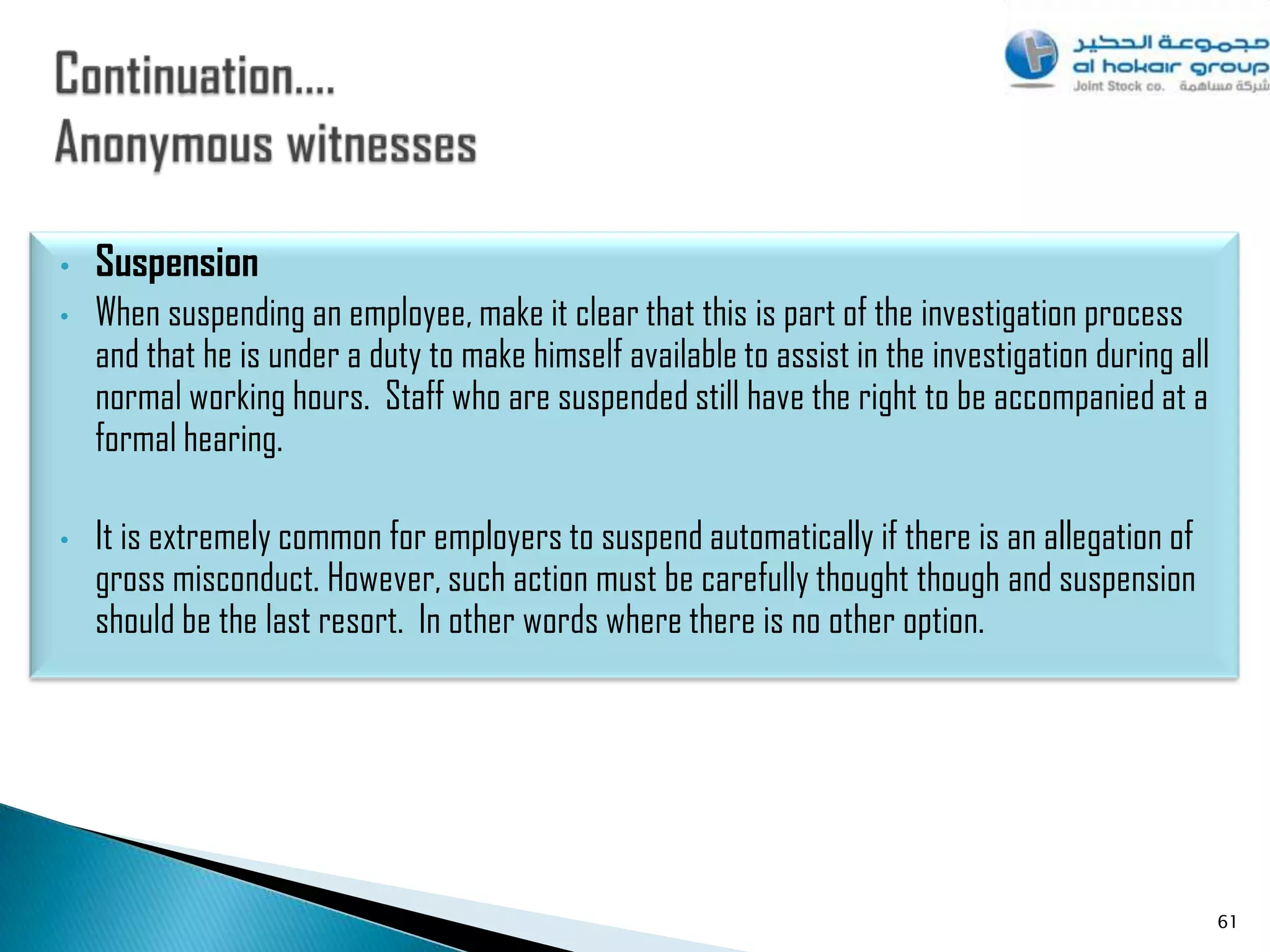 •   Suspension
•   When suspending an employee, make it clear that this is part of the investigation process
    and that he is under a duty to make himself available to assist in the investigation during all
    normal working hours. Staff who are suspended still have the right to be accompanied at a
    formal hearing.

•   It is extremely common for employers to suspend automatically if there is an allegation of
    gross misconduct. However, such action must be carefully thought though and suspension
    should be the last resort. In other words where there is no other option.




                                                                                                      61
 
