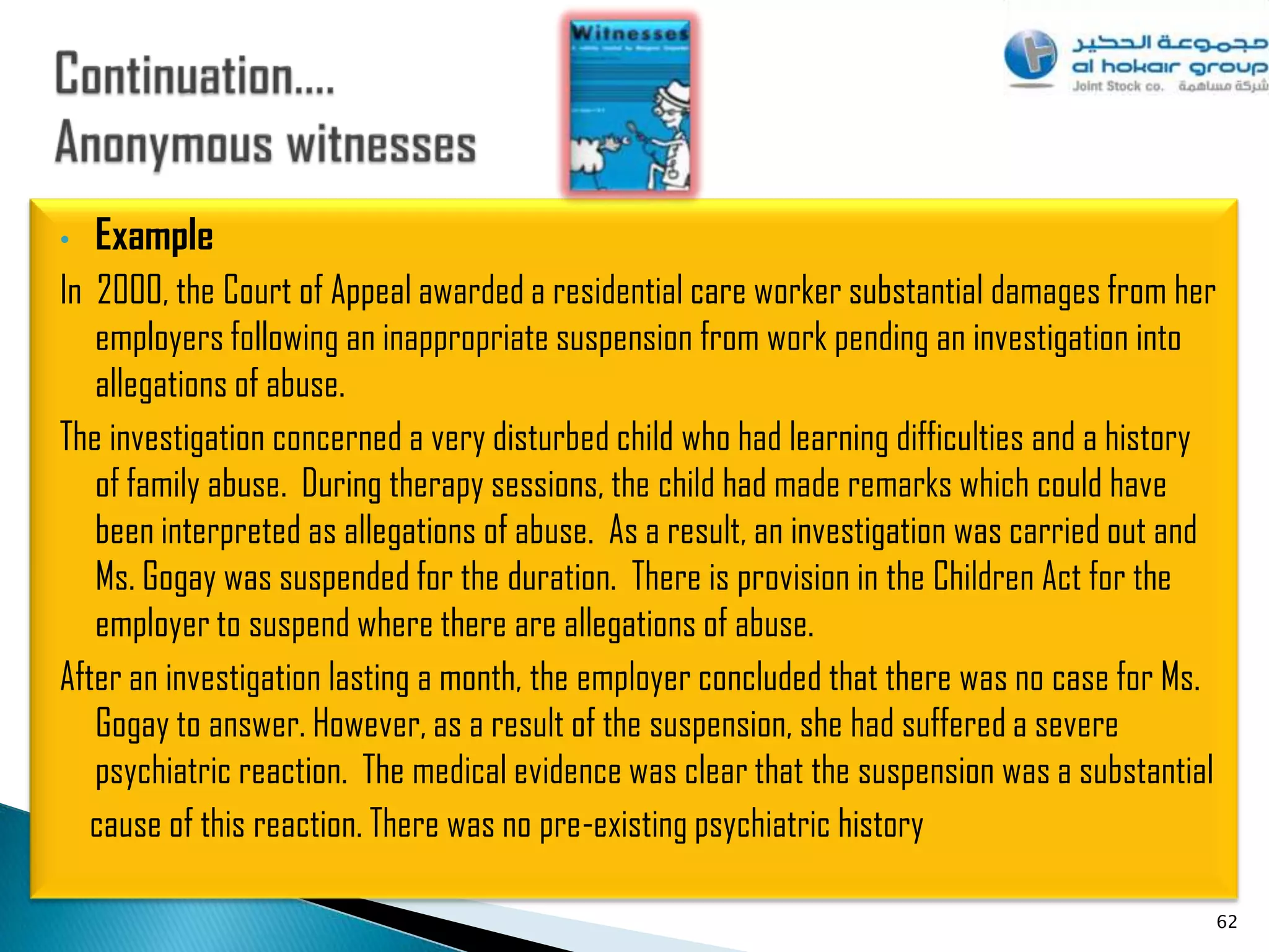 •   Example
In 2000, the Court of Appeal awarded a residential care worker substantial damages from her
   employers following an inappropriate suspension from work pending an investigation into
   allegations of abuse.
The investigation concerned a very disturbed child who had learning difficulties and a history
   of family abuse. During therapy sessions, the child had made remarks which could have
   been interpreted as allegations of abuse. As a result, an investigation was carried out and
   Ms. Gogay was suspended for the duration. There is provision in the Children Act for the
   employer to suspend where there are allegations of abuse.
After an investigation lasting a month, the employer concluded that there was no case for Ms.
   Gogay to answer. However, as a result of the suspension, she had suffered a severe
   psychiatric reaction. The medical evidence was clear that the suspension was a substantial
   cause of this reaction. There was no pre-existing psychiatric history

                                                                                             62
 