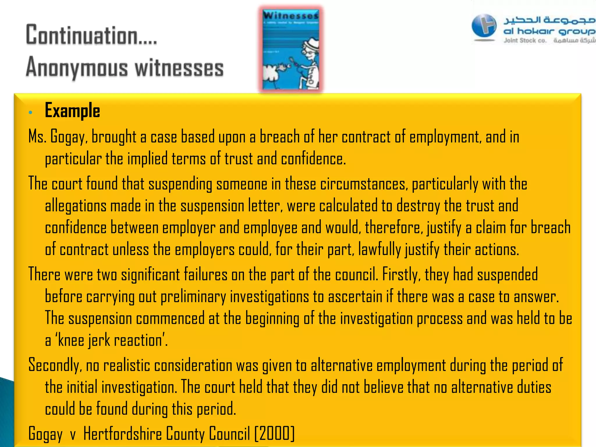 •   Example
Ms. Gogay, brought a case based upon a breach of her contract of employment, and in
   particular the implied terms of trust and confidence.
The court found that suspending someone in these circumstances, particularly with the
   allegations made in the suspension letter, were calculated to destroy the trust and
   confidence between employer and employee and would, therefore, justify a claim for breach
   of contract unless the employers could, for their part, lawfully justify their actions.
There were two significant failures on the part of the council. Firstly, they had suspended
   before carrying out preliminary investigations to ascertain if there was a case to answer.
   The suspension commenced at the beginning of the investigation process and was held to be
   a „knee jerk reaction‟.
Secondly, no realistic consideration was given to alternative employment during the period of
   the initial investigation. The court held that they did not believe that no alternative duties
   could be found during this period.
Gogay v Hertfordshire County Council [2000]                                                       63
 