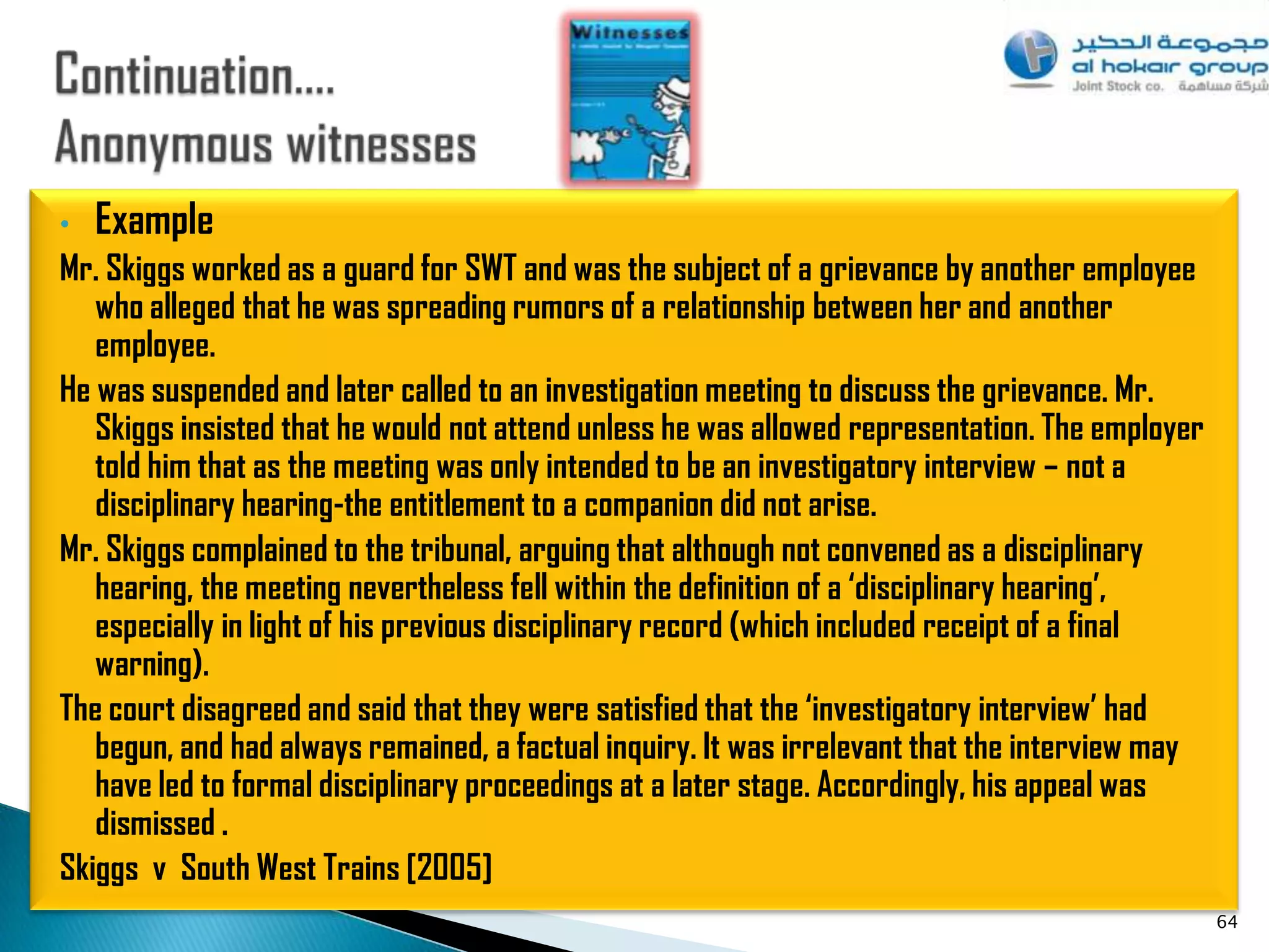 •   Example
Mr. Skiggs worked as a guard for SWT and was the subject of a grievance by another employee
   who alleged that he was spreading rumors of a relationship between her and another
   employee.
He was suspended and later called to an investigation meeting to discuss the grievance. Mr.
   Skiggs insisted that he would not attend unless he was allowed representation. The employer
   told him that as the meeting was only intended to be an investigatory interview – not a
   disciplinary hearing-the entitlement to a companion did not arise.
Mr. Skiggs complained to the tribunal, arguing that although not convened as a disciplinary
   hearing, the meeting nevertheless fell within the definition of a ‘disciplinary hearing’,
   especially in light of his previous disciplinary record (which included receipt of a final
   warning).
The court disagreed and said that they were satisfied that the ‘investigatory interview’ had
   begun, and had always remained, a factual inquiry. It was irrelevant that the interview may
   have led to formal disciplinary proceedings at a later stage. Accordingly, his appeal was
   dismissed .
Skiggs v South West Trains [2005]
                                                                                                 64
 