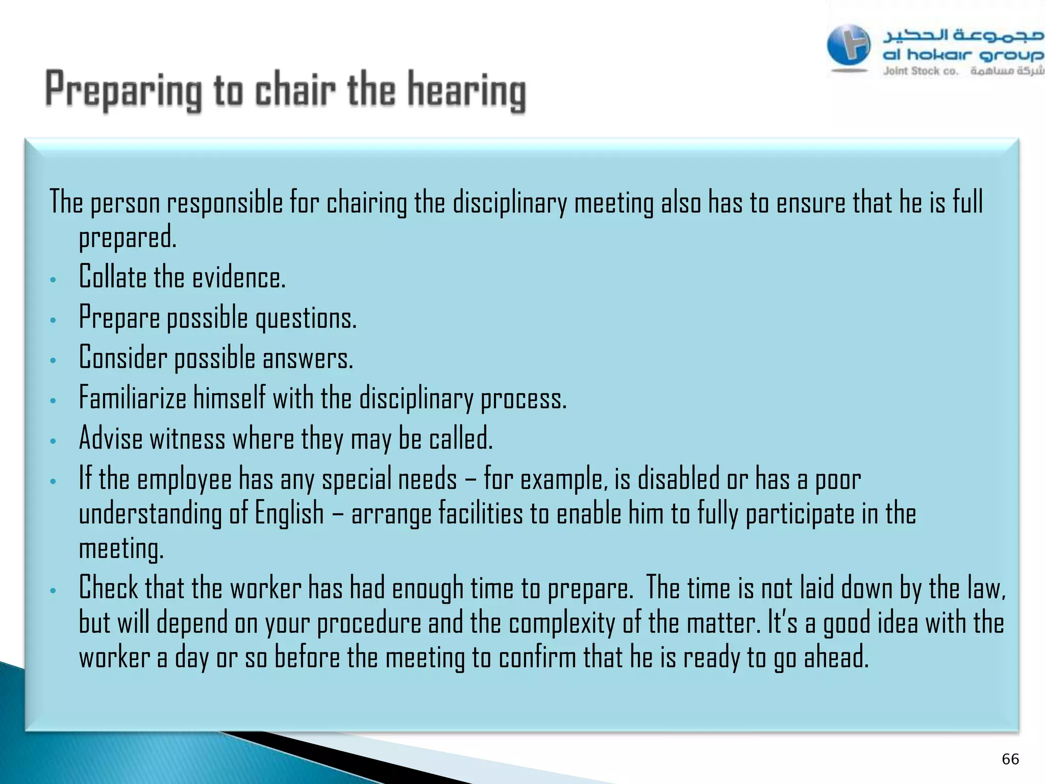 The person responsible for chairing the disciplinary meeting also has to ensure that he is full
   prepared.
• Collate the evidence.
• Prepare possible questions.
• Consider possible answers.
• Familiarize himself with the disciplinary process.
• Advise witness where they may be called.
• If the employee has any special needs – for example, is disabled or has a poor
   understanding of English – arrange facilities to enable him to fully participate in the
   meeting.
• Check that the worker has had enough time to prepare. The time is not laid down by the law,
   but will depend on your procedure and the complexity of the matter. It‟s a good idea with the
   worker a day or so before the meeting to confirm that he is ready to go ahead.


                                                                                               66
 
