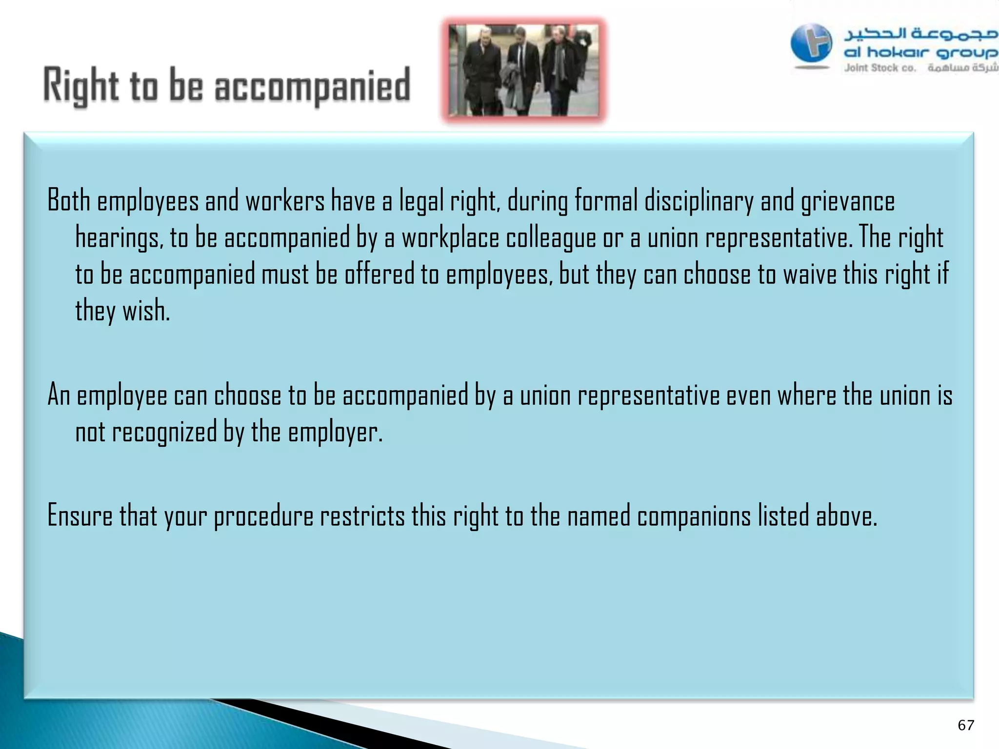 Both employees and workers have a legal right, during formal disciplinary and grievance
  hearings, to be accompanied by a workplace colleague or a union representative. The right
  to be accompanied must be offered to employees, but they can choose to waive this right if
  they wish.

An employee can choose to be accompanied by a union representative even where the union is
   not recognized by the employer.

Ensure that your procedure restricts this right to the named companions listed above.




                                                                                               67
 