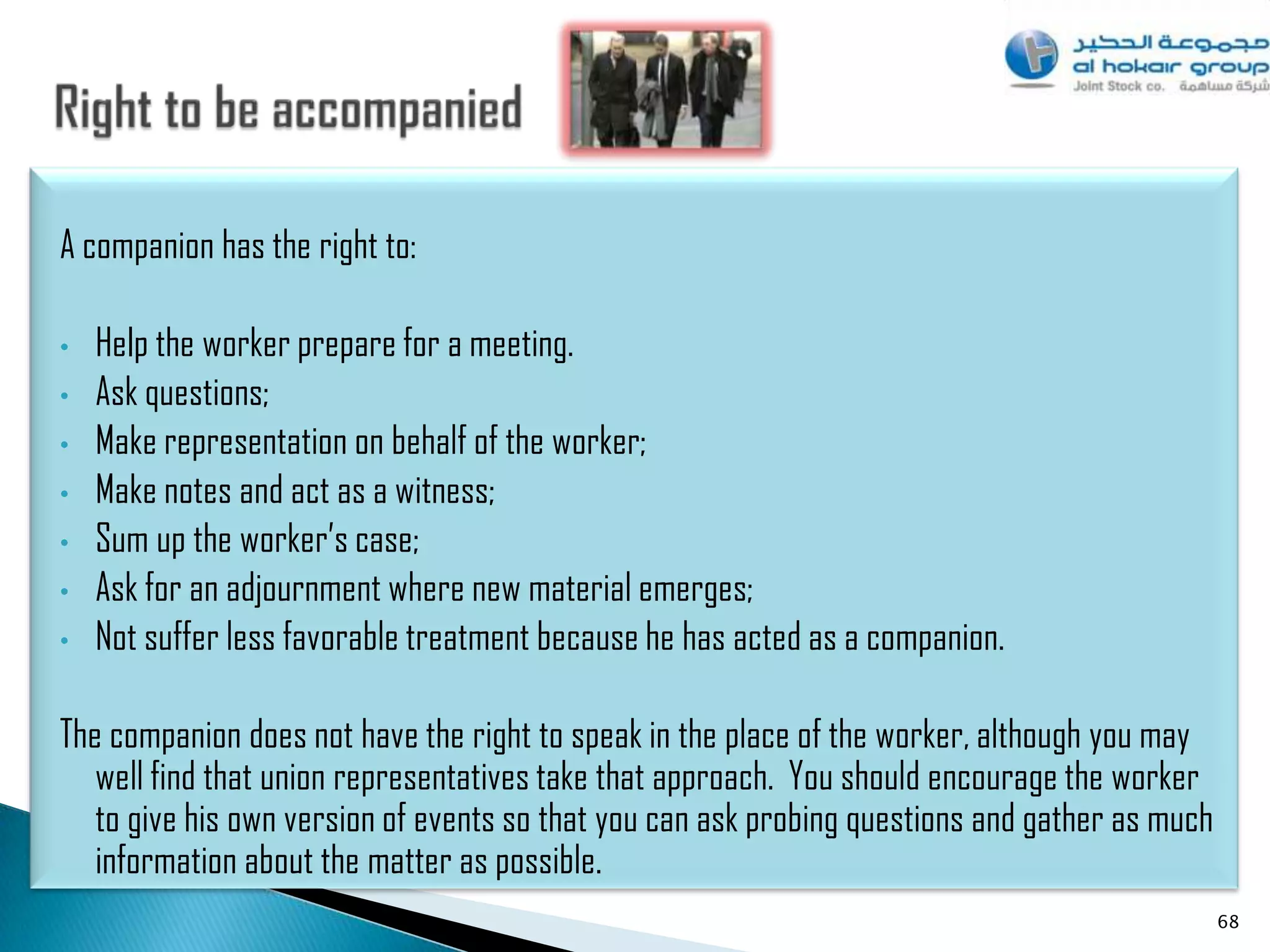A companion has the right to:

•   Help the worker prepare for a meeting.
•   Ask questions;
•   Make representation on behalf of the worker;
•   Make notes and act as a witness;
•   Sum up the worker‟s case;
•   Ask for an adjournment where new material emerges;
•   Not suffer less favorable treatment because he has acted as a companion.

The companion does not have the right to speak in the place of the worker, although you may
   well find that union representatives take that approach. You should encourage the worker
   to give his own version of events so that you can ask probing questions and gather as much
   information about the matter as possible.
                                                                                                68
 