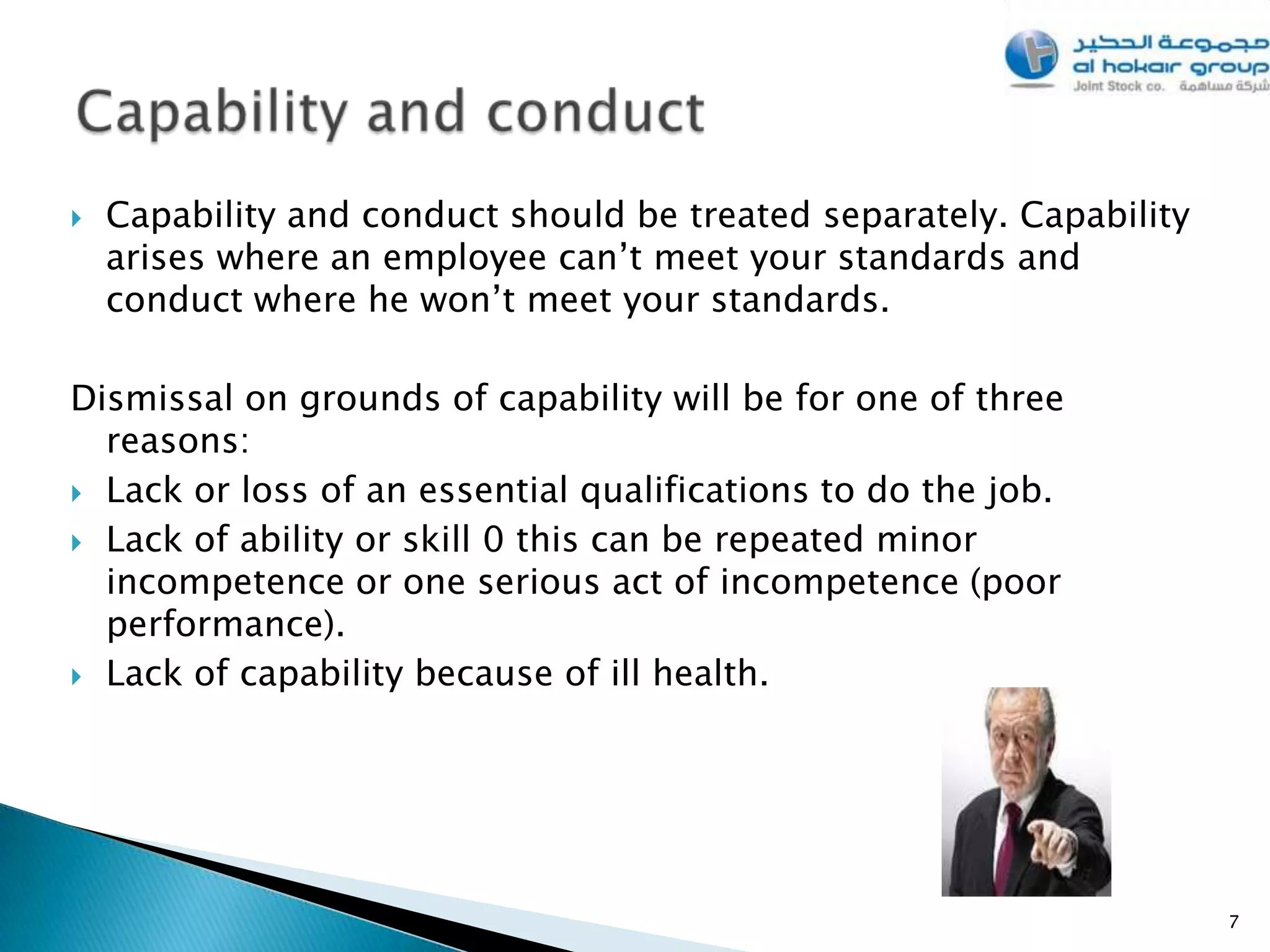    Capability and conduct should be treated separately. Capability
    arises where an employee can’t meet your standards and
    conduct where he won’t meet your standards.

Dismissal on grounds of capability will be for one of three
  reasons:
 Lack or loss of an essential qualifications to do the job.

 Lack of ability or skill 0 this can be repeated minor
  incompetence or one serious act of incompetence (poor
  performance).
 Lack of capability because of ill health.




                                                                      7
 