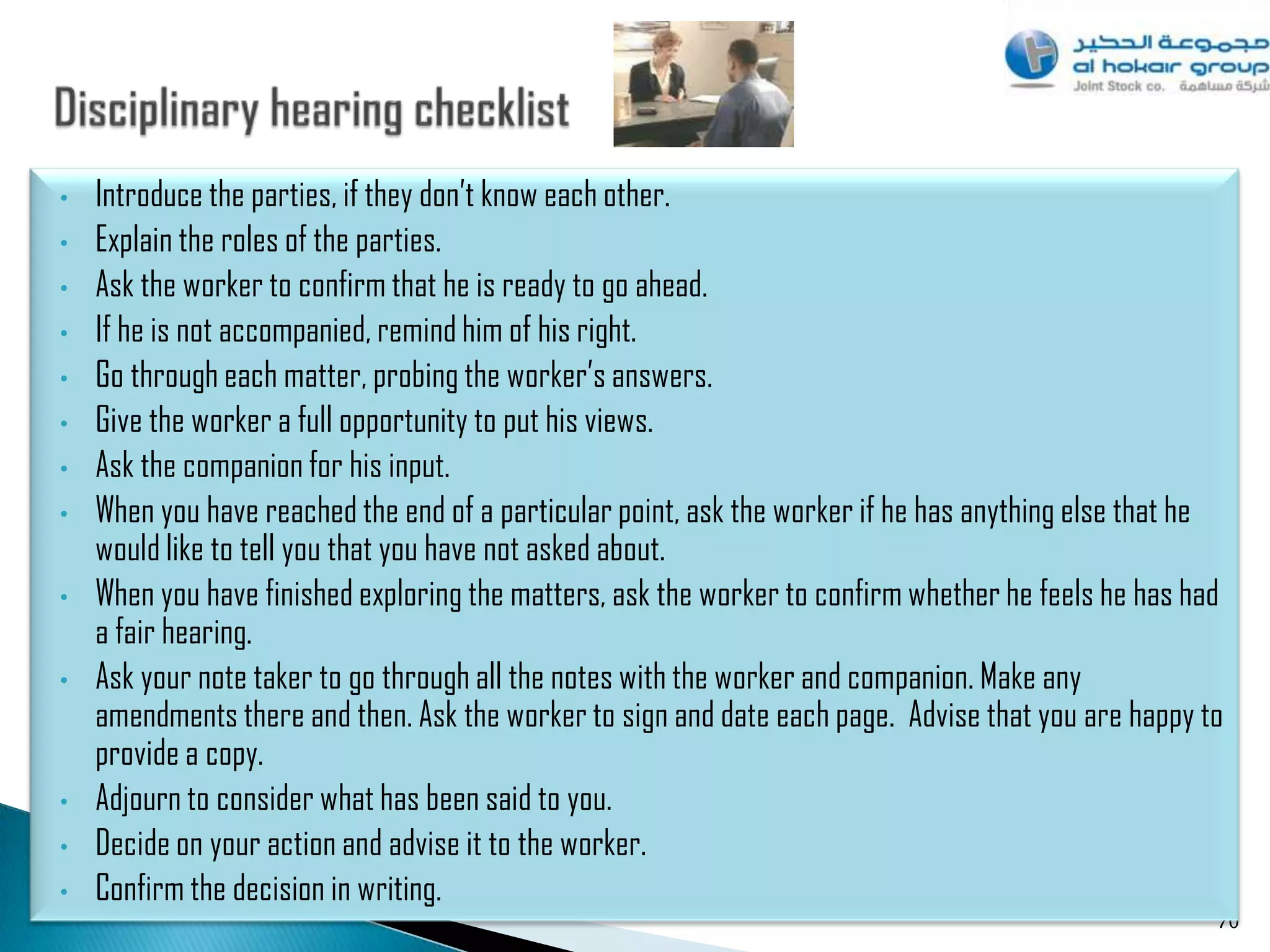 •   Introduce the parties, if they don‟t know each other.
•   Explain the roles of the parties.
•   Ask the worker to confirm that he is ready to go ahead.
•   If he is not accompanied, remind him of his right.
•   Go through each matter, probing the worker‟s answers.
•   Give the worker a full opportunity to put his views.
•   Ask the companion for his input.
•   When you have reached the end of a particular point, ask the worker if he has anything else that he
    would like to tell you that you have not asked about.
•   When you have finished exploring the matters, ask the worker to confirm whether he feels he has had
    a fair hearing.
•   Ask your note taker to go through all the notes with the worker and companion. Make any
    amendments there and then. Ask the worker to sign and date each page. Advise that you are happy to
    provide a copy.
•   Adjourn to consider what has been said to you.
•   Decide on your action and advise it to the worker.
•   Confirm the decision in writing.
                                                                                                      70
 