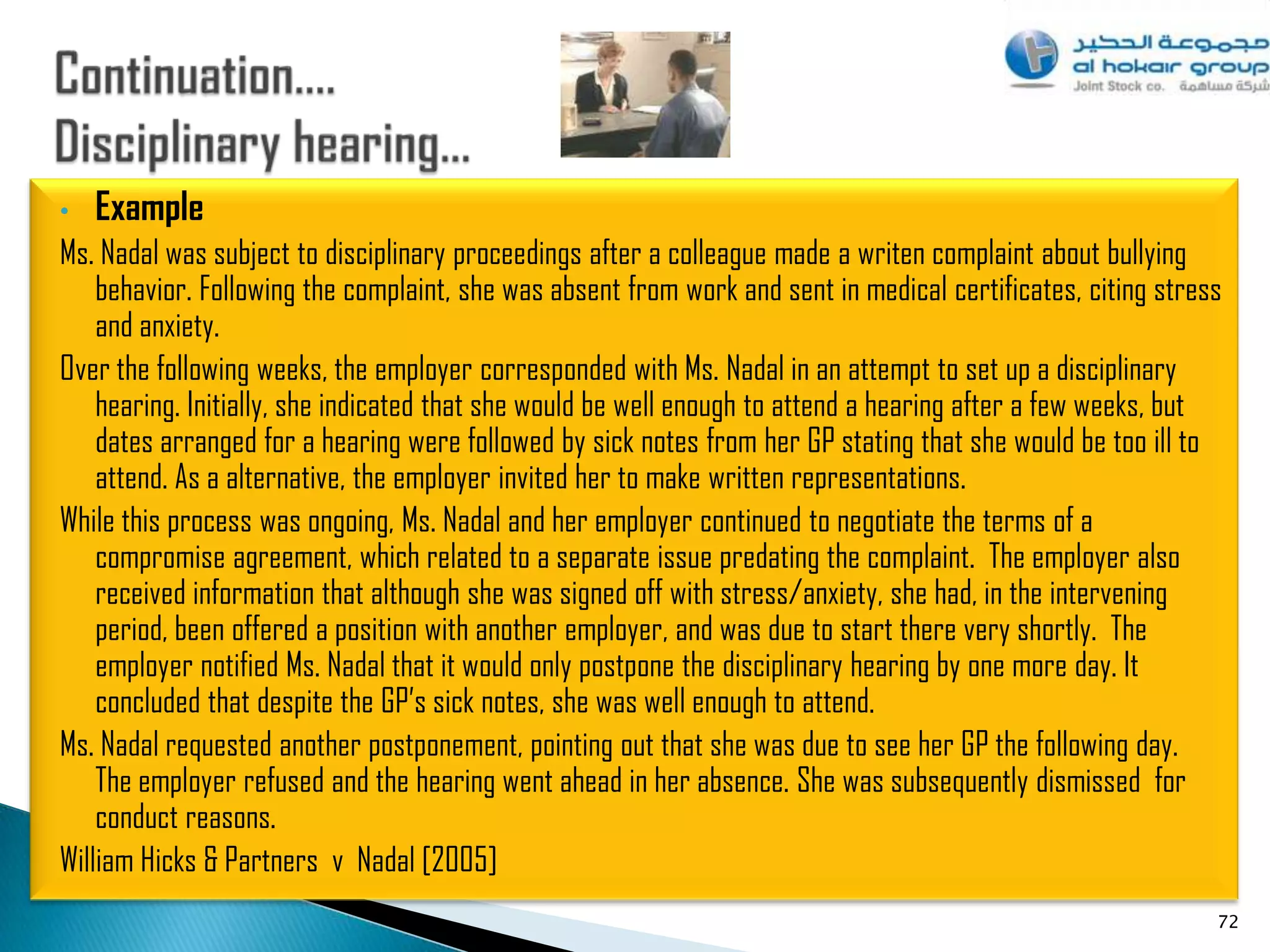 •   Example
Ms. Nadal was subject to disciplinary proceedings after a colleague made a writen complaint about bullying
    behavior. Following the complaint, she was absent from work and sent in medical certificates, citing stress
    and anxiety.
Over the following weeks, the employer corresponded with Ms. Nadal in an attempt to set up a disciplinary
    hearing. Initially, she indicated that she would be well enough to attend a hearing after a few weeks, but
    dates arranged for a hearing were followed by sick notes from her GP stating that she would be too ill to
    attend. As a alternative, the employer invited her to make written representations.
While this process was ongoing, Ms. Nadal and her employer continued to negotiate the terms of a
    compromise agreement, which related to a separate issue predating the complaint. The employer also
    received information that although she was signed off with stress/anxiety, she had, in the intervening
    period, been offered a position with another employer, and was due to start there very shortly. The
    employer notified Ms. Nadal that it would only postpone the disciplinary hearing by one more day. It
    concluded that despite the GP‟s sick notes, she was well enough to attend.
Ms. Nadal requested another postponement, pointing out that she was due to see her GP the following day.
    The employer refused and the hearing went ahead in her absence. She was subsequently dismissed for
    conduct reasons.
William Hicks & Partners v Nadal [2005]
                                                                                                              72
 
