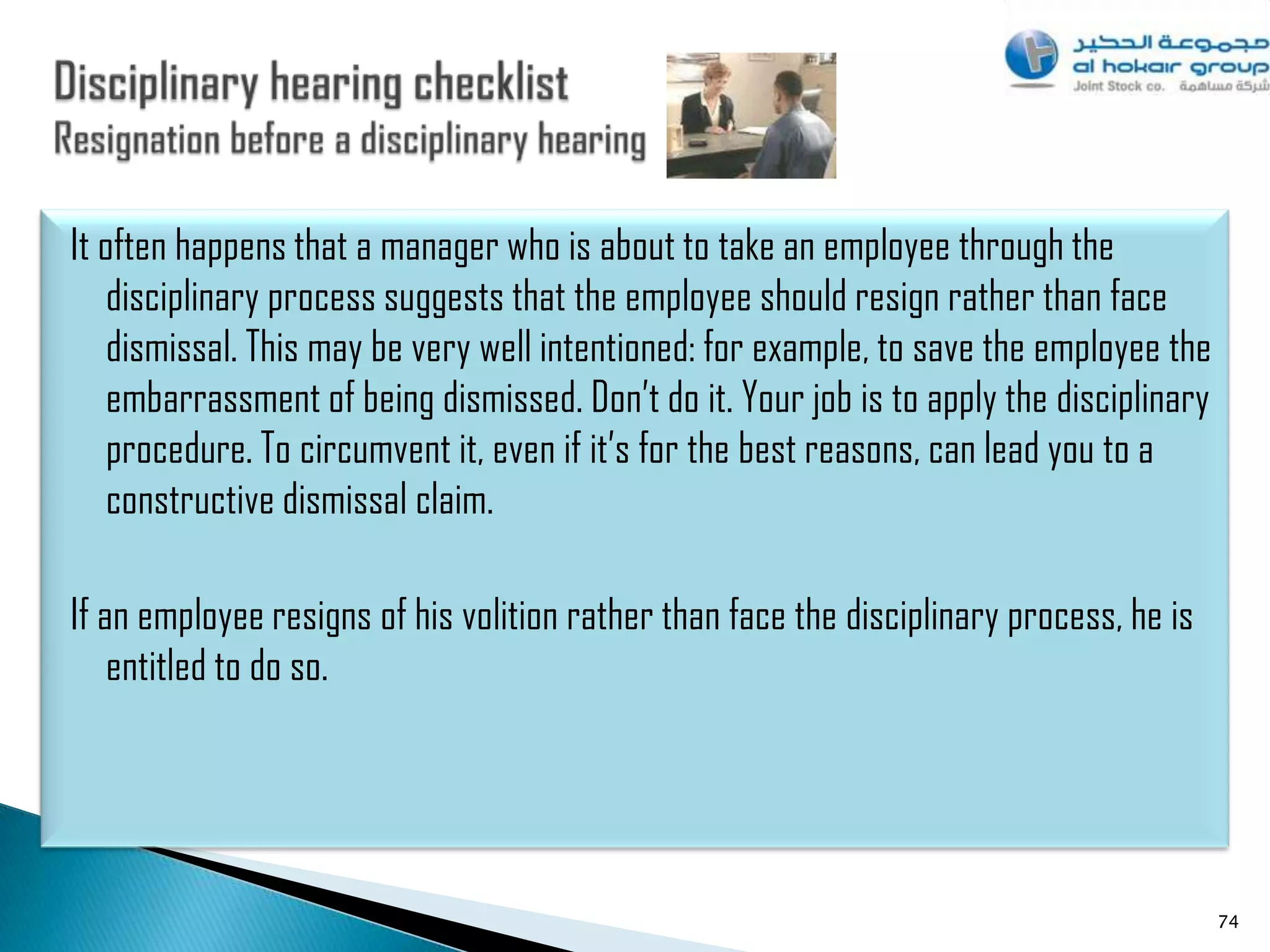 It often happens that a manager who is about to take an employee through the
    disciplinary process suggests that the employee should resign rather than face
    dismissal. This may be very well intentioned: for example, to save the employee the
    embarrassment of being dismissed. Don‟t do it. Your job is to apply the disciplinary
    procedure. To circumvent it, even if it‟s for the best reasons, can lead you to a
    constructive dismissal claim.

If an employee resigns of his volition rather than face the disciplinary process, he is
    entitled to do so.




                                                                                           74
 