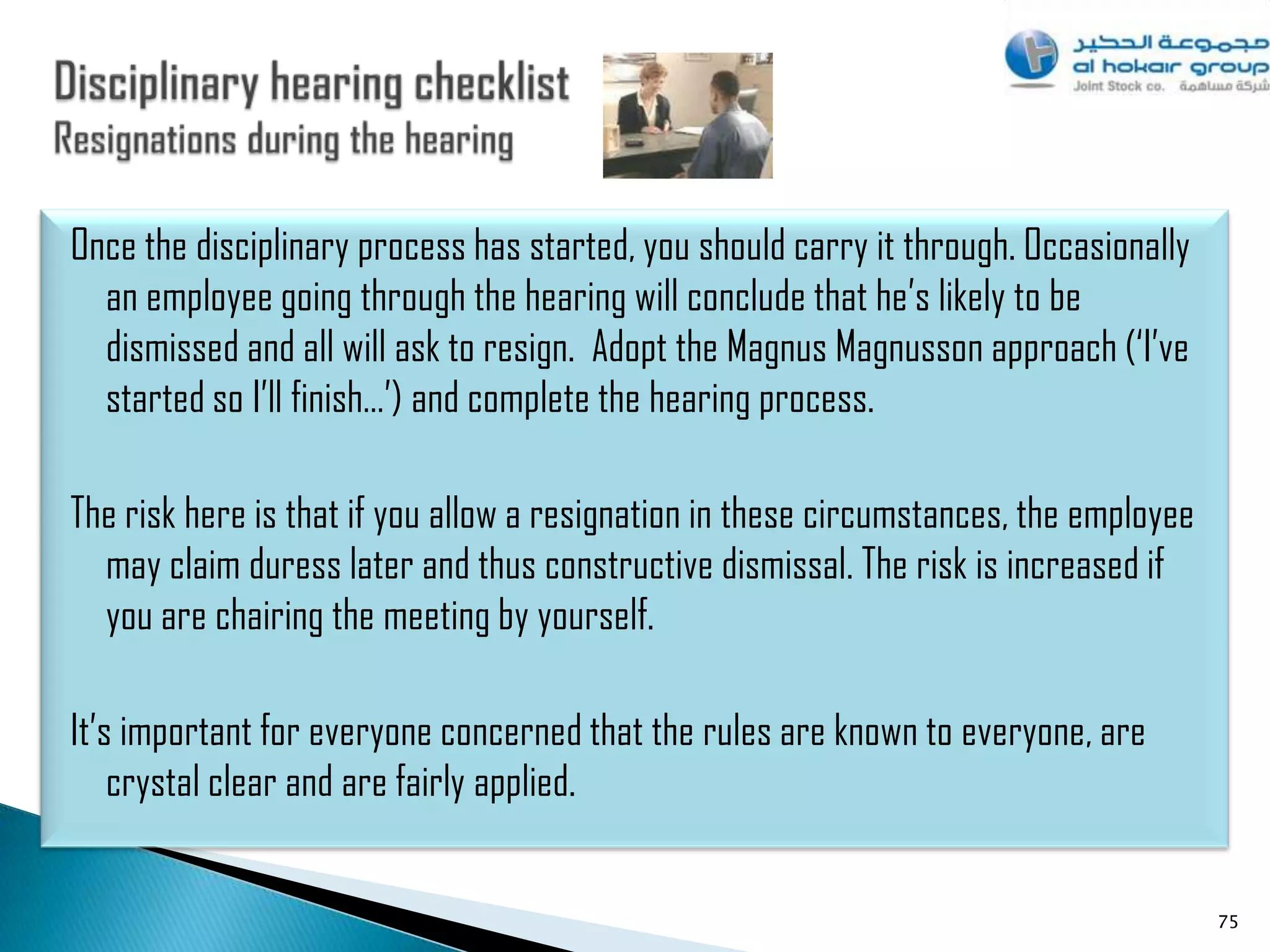 Once the disciplinary process has started, you should carry it through. Occasionally
  an employee going through the hearing will conclude that he‟s likely to be
  dismissed and all will ask to resign. Adopt the Magnus Magnusson approach („I‟ve
  started so I‟ll finish…‟) and complete the hearing process.

The risk here is that if you allow a resignation in these circumstances, the employee
  may claim duress later and thus constructive dismissal. The risk is increased if
  you are chairing the meeting by yourself.

It‟s important for everyone concerned that the rules are known to everyone, are
    crystal clear and are fairly applied.


                                                                                        75
 