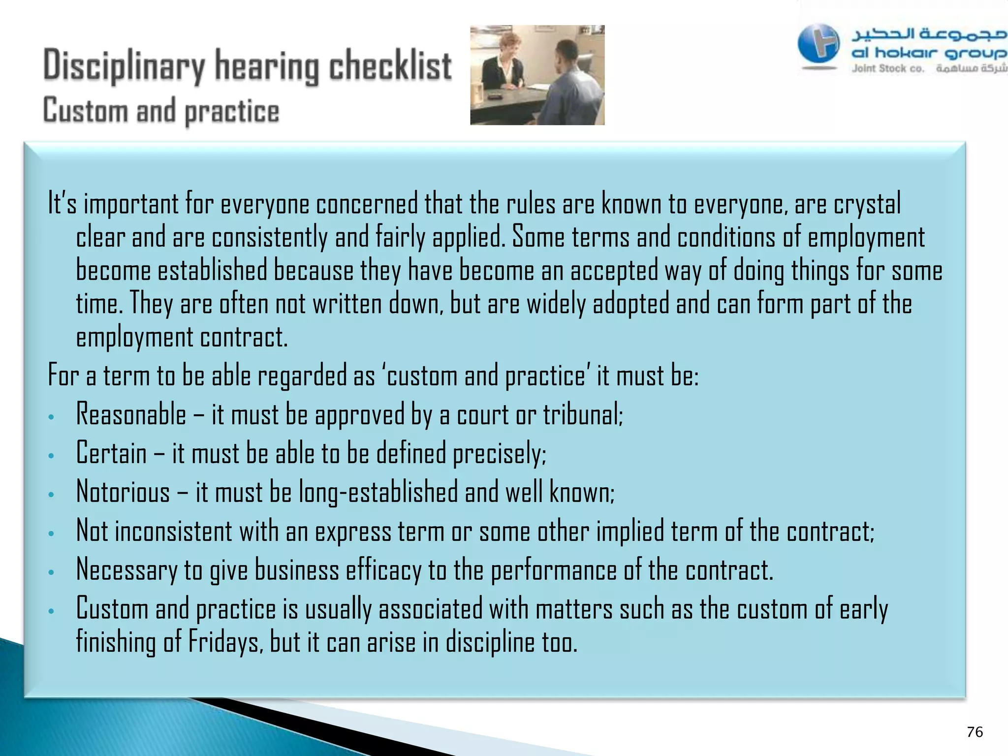 It‟s important for everyone concerned that the rules are known to everyone, are crystal
    clear and are consistently and fairly applied. Some terms and conditions of employment
    become established because they have become an accepted way of doing things for some
    time. They are often not written down, but are widely adopted and can form part of the
    employment contract.
For a term to be able regarded as „custom and practice‟ it must be:
• Reasonable – it must be approved by a court or tribunal;
• Certain – it must be able to be defined precisely;
• Notorious – it must be long-established and well known;
• Not inconsistent with an express term or some other implied term of the contract;
• Necessary to give business efficacy to the performance of the contract.
• Custom and practice is usually associated with matters such as the custom of early
    finishing of Fridays, but it can arise in discipline too.

                                                                                             76
 