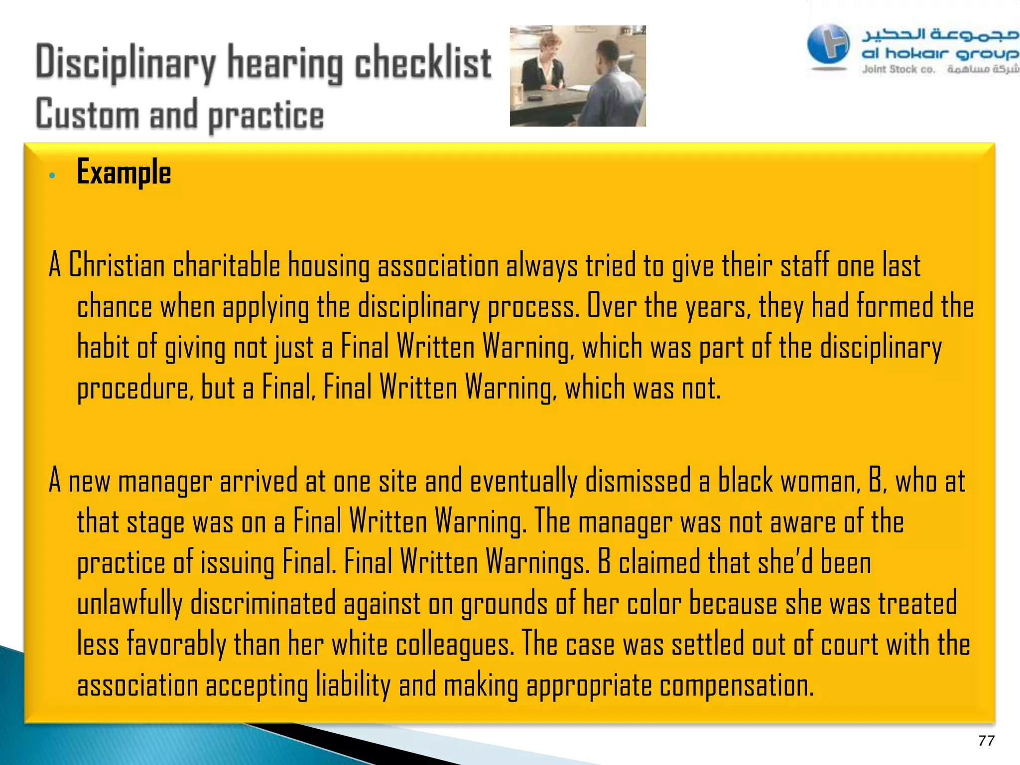 •   Example

A Christian charitable housing association always tried to give their staff one last
   chance when applying the disciplinary process. Over the years, they had formed the
   habit of giving not just a Final Written Warning, which was part of the disciplinary
   procedure, but a Final, Final Written Warning, which was not.

A new manager arrived at one site and eventually dismissed a black woman, B, who at
   that stage was on a Final Written Warning. The manager was not aware of the
   practice of issuing Final. Final Written Warnings. B claimed that she‟d been
   unlawfully discriminated against on grounds of her color because she was treated
   less favorably than her white colleagues. The case was settled out of court with the
   association accepting liability and making appropriate compensation.
                                                                                          77
 