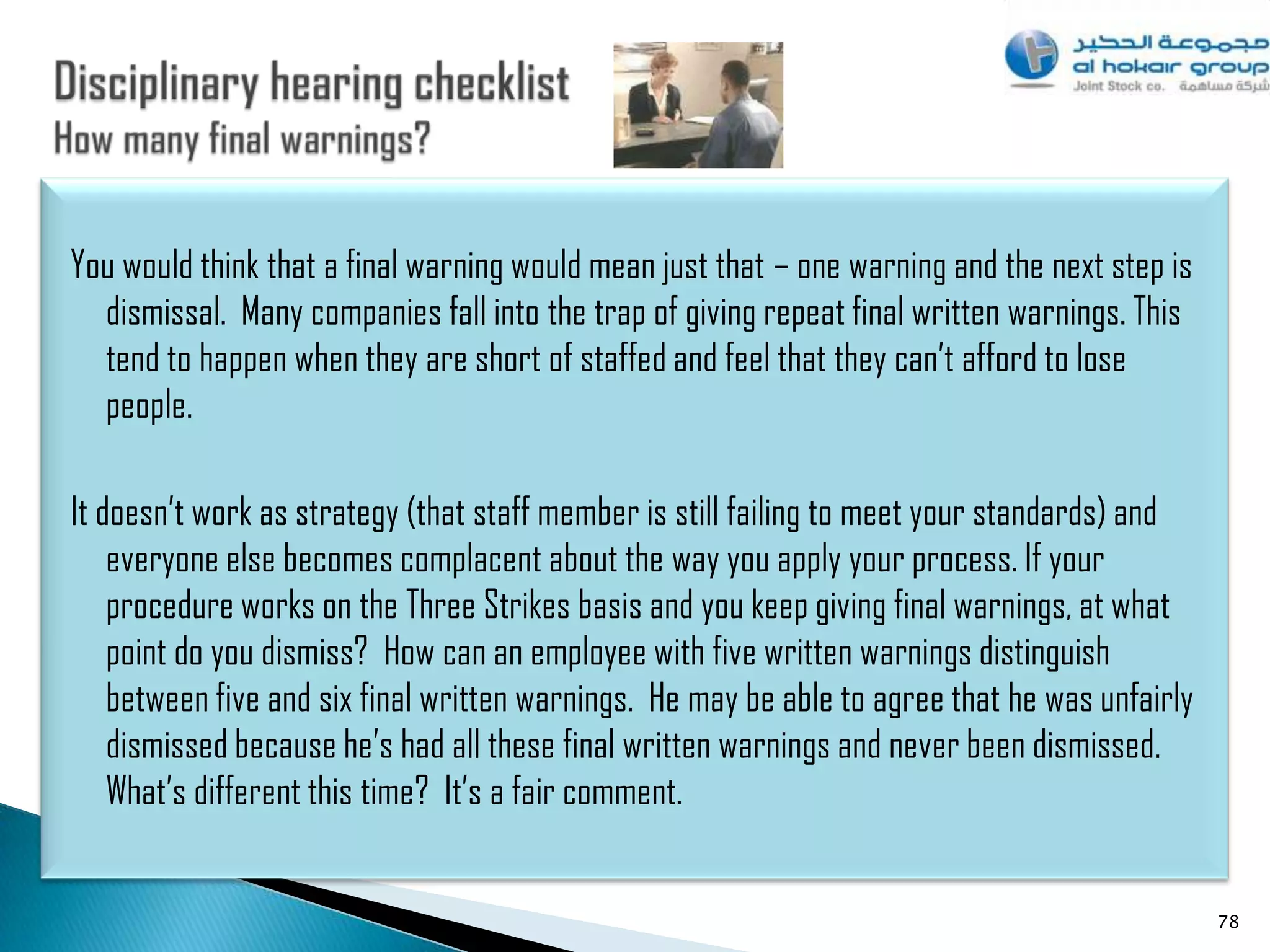 You would think that a final warning would mean just that – one warning and the next step is
  dismissal. Many companies fall into the trap of giving repeat final written warnings. This
  tend to happen when they are short of staffed and feel that they can‟t afford to lose
  people.

It doesn‟t work as strategy (that staff member is still failing to meet your standards) and
    everyone else becomes complacent about the way you apply your process. If your
    procedure works on the Three Strikes basis and you keep giving final warnings, at what
    point do you dismiss? How can an employee with five written warnings distinguish
    between five and six final written warnings. He may be able to agree that he was unfairly
    dismissed because he‟s had all these final written warnings and never been dismissed.
    What‟s different this time? It‟s a fair comment.


                                                                                                78
 