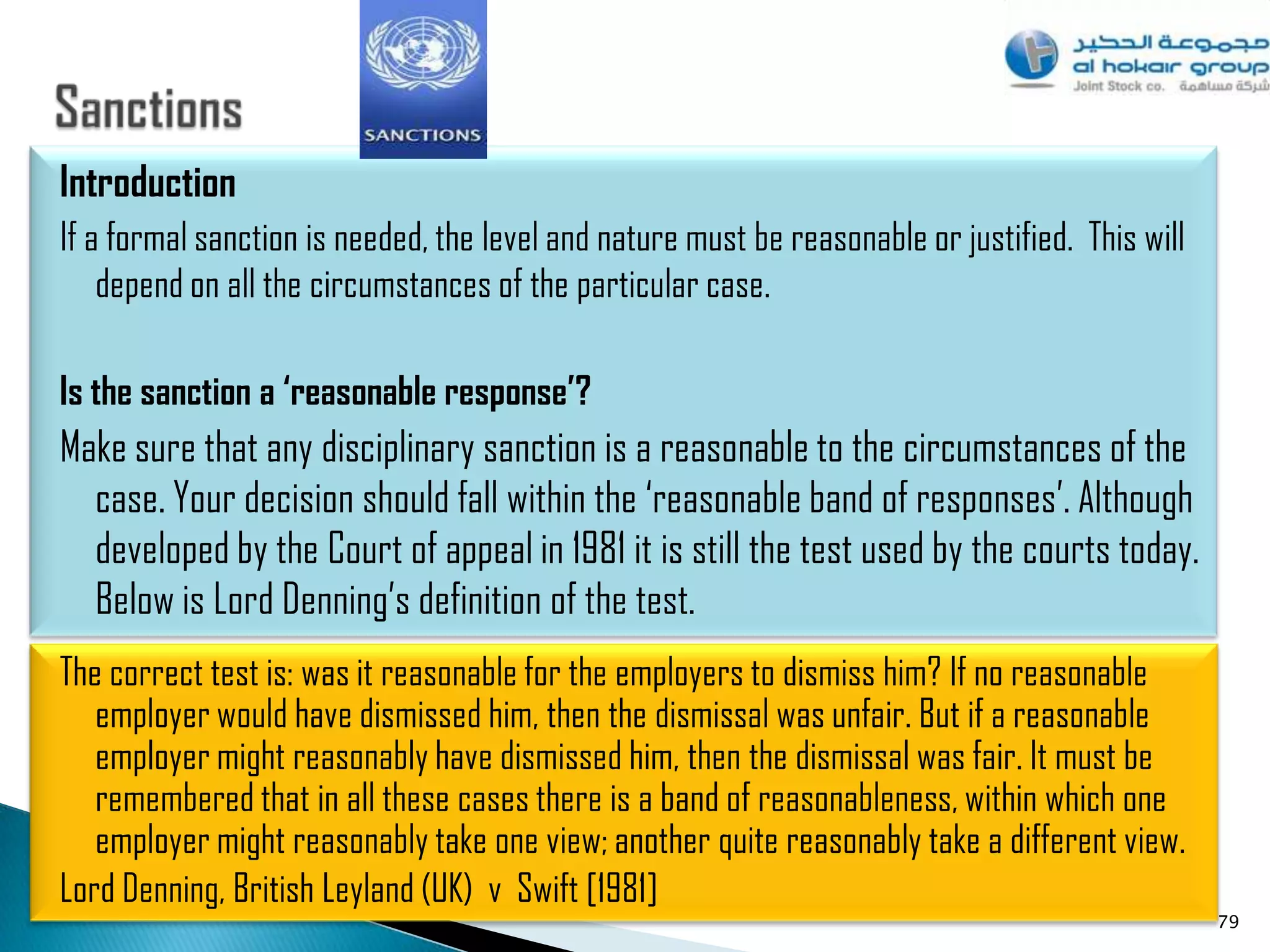 Introduction
If a formal sanction is needed, the level and nature must be reasonable or justified. This will
    depend on all the circumstances of the particular case.

Is the sanction a ‘reasonable response’?
Make sure that any disciplinary sanction is a reasonable to the circumstances of the
  case. Your decision should fall within the „reasonable band of responses‟. Although
  developed by the Court of appeal in 1981 it is still the test used by the courts today.
  Below is Lord Denning‟s definition of the test.
The correct test is: was it reasonable for the employers to dismiss him? If no reasonable
   employer would have dismissed him, then the dismissal was unfair. But if a reasonable
   employer might reasonably have dismissed him, then the dismissal was fair. It must be
   remembered that in all these cases there is a band of reasonableness, within which one
   employer might reasonably take one view; another quite reasonably take a different view.
Lord Denning, British Leyland (UK) v Swift [1981]
                                                                                                  79
 
