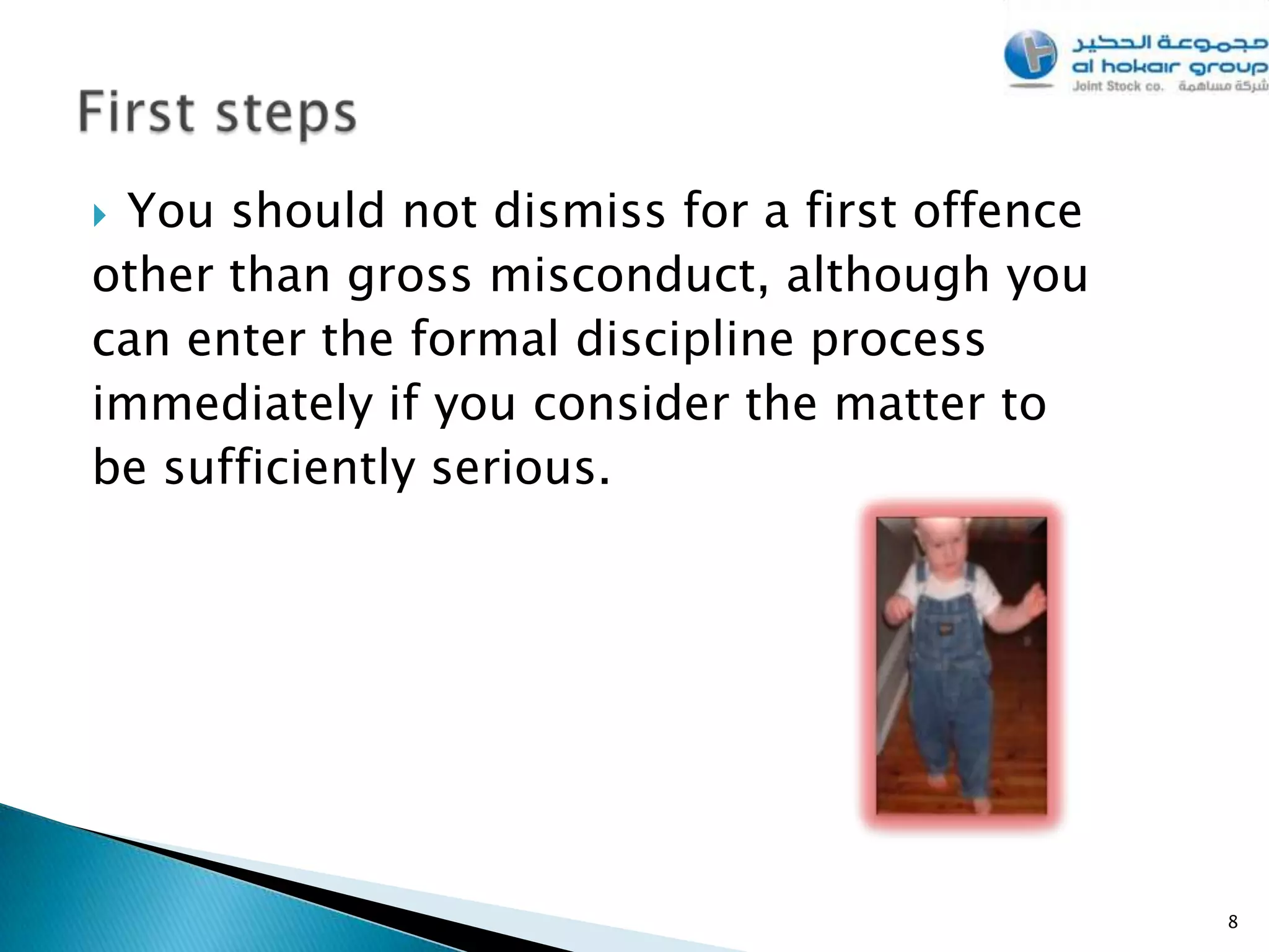 You should not dismiss for a first offence
other than gross misconduct, although you
can enter the formal discipline process
immediately if you consider the matter to
be sufficiently serious.




                                              8
 