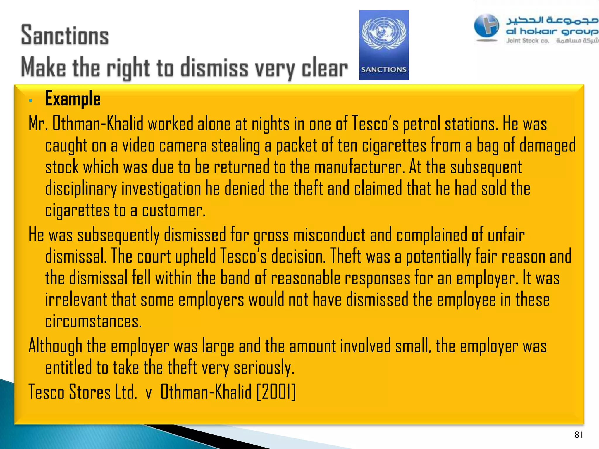 •  Example
Mr. Othman-Khalid worked alone at nights in one of Tesco‟s petrol stations. He was
   caught on a video camera stealing a packet of ten cigarettes from a bag of damaged
   stock which was due to be returned to the manufacturer. At the subsequent
   disciplinary investigation he denied the theft and claimed that he had sold the
   cigarettes to a customer.
He was subsequently dismissed for gross misconduct and complained of unfair
   dismissal. The court upheld Tesco‟s decision. Theft was a potentially fair reason and
   the dismissal fell within the band of reasonable responses for an employer. It was
   irrelevant that some employers would not have dismissed the employee in these
   circumstances.
Although the employer was large and the amount involved small, the employer was
   entitled to take the theft very seriously.
Tesco Stores Ltd. v Othman-Khalid [2001]
                                                                                       81
 