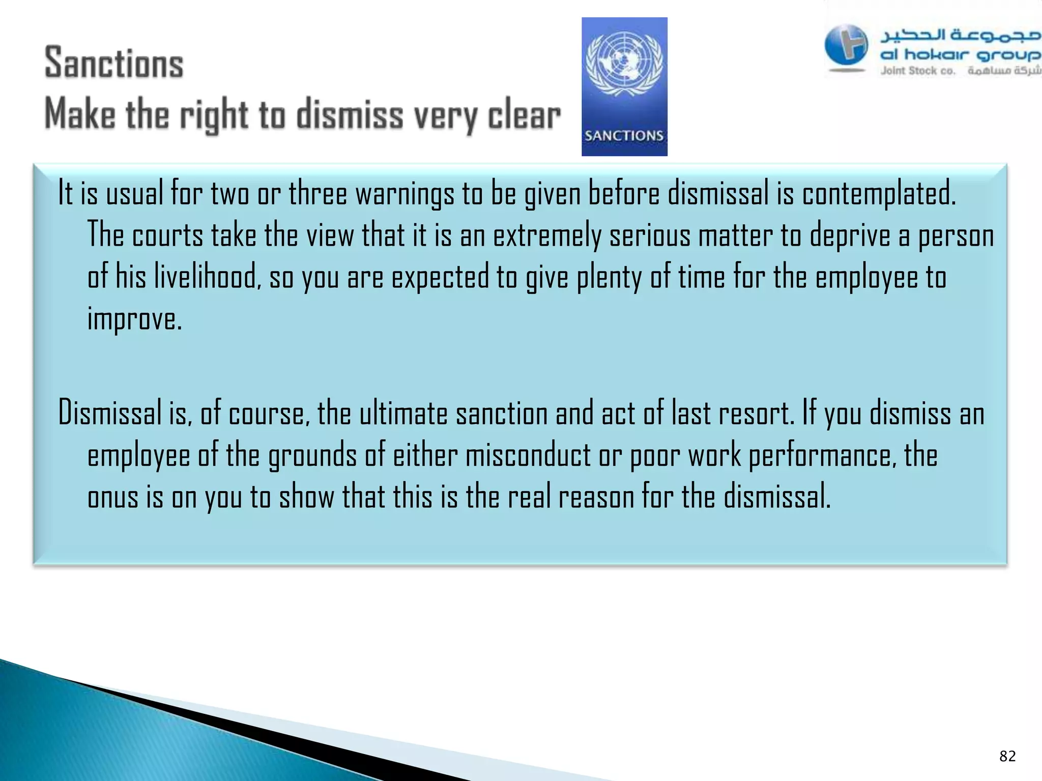 It is usual for two or three warnings to be given before dismissal is contemplated.
    The courts take the view that it is an extremely serious matter to deprive a person
    of his livelihood, so you are expected to give plenty of time for the employee to
    improve.

Dismissal is, of course, the ultimate sanction and act of last resort. If you dismiss an
   employee of the grounds of either misconduct or poor work performance, the
   onus is on you to show that this is the real reason for the dismissal.




                                                                                           82
 