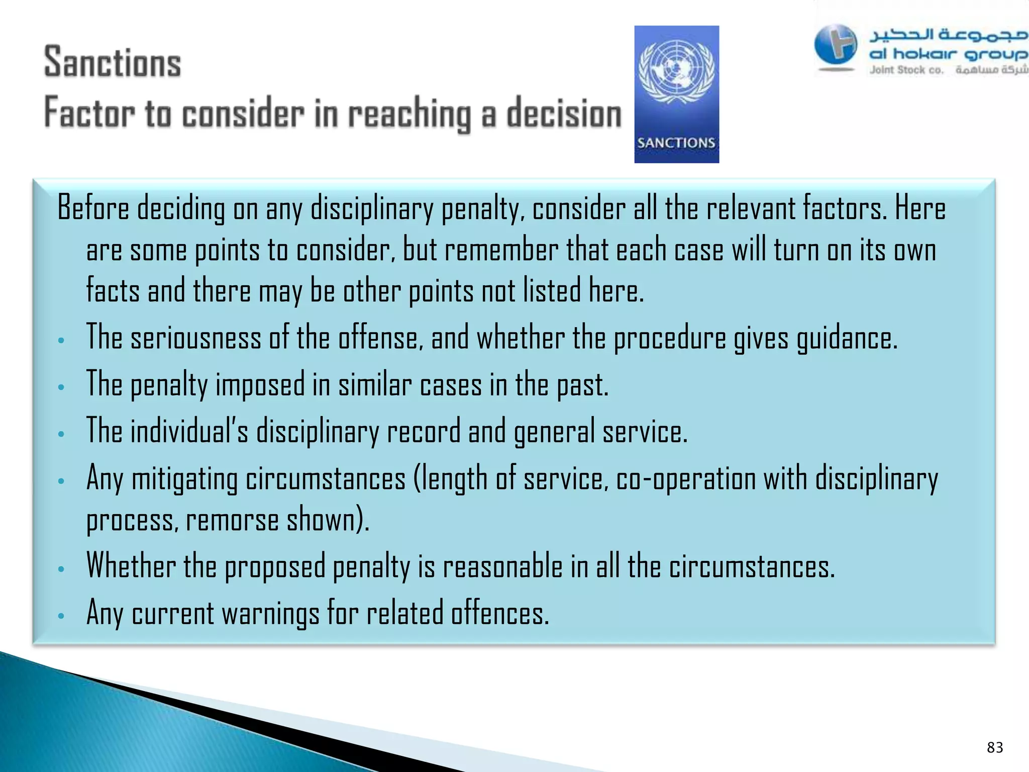 Before deciding on any disciplinary penalty, consider all the relevant factors. Here
  are some points to consider, but remember that each case will turn on its own
  facts and there may be other points not listed here.
• The seriousness of the offense, and whether the procedure gives guidance.

• The penalty imposed in similar cases in the past.

• The individual‟s disciplinary record and general service.

• Any mitigating circumstances (length of service, co-operation with disciplinary
  process, remorse shown).
• Whether the proposed penalty is reasonable in all the circumstances.

• Any current warnings for related offences.




                                                                                       83
 